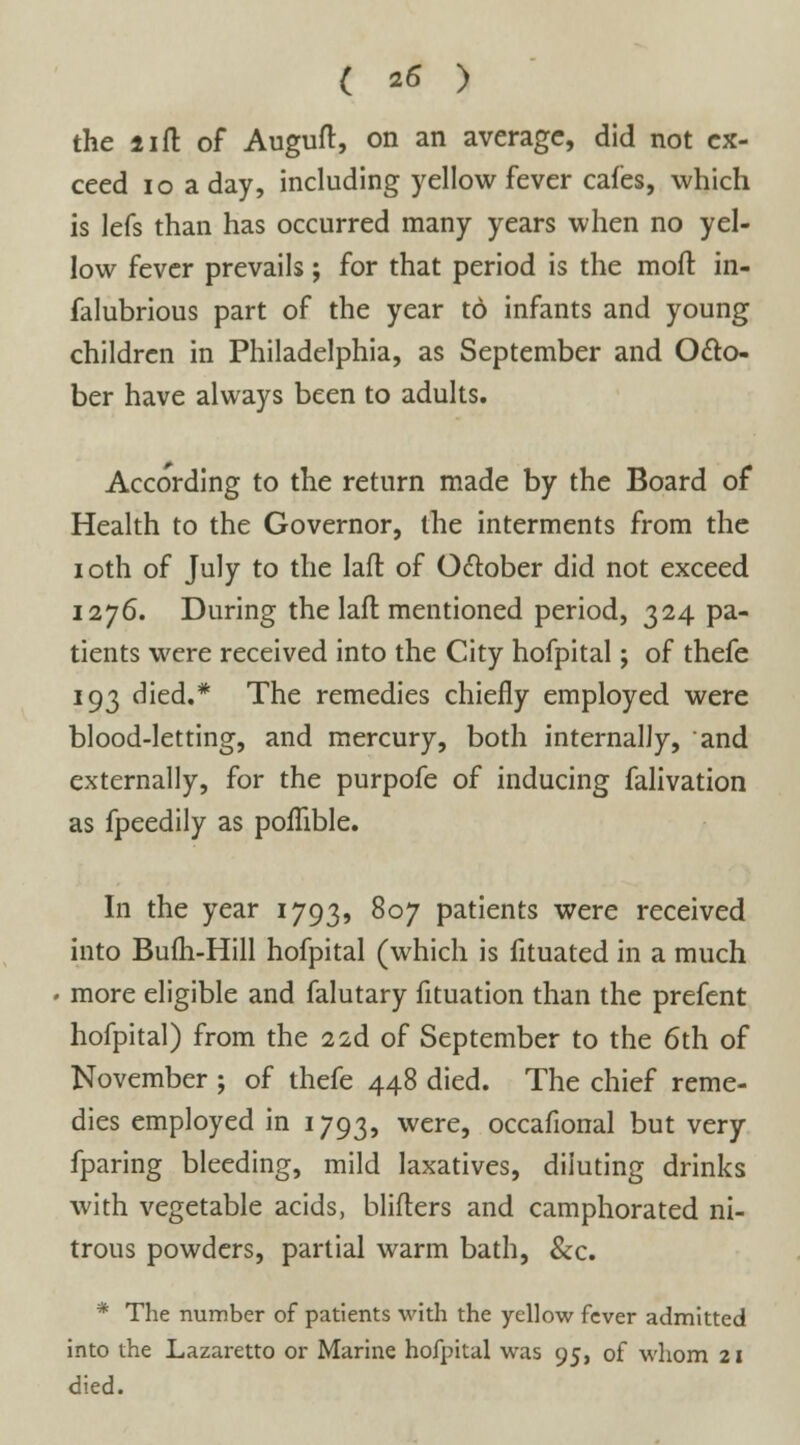 the lift of Auguft, on an average, did not ex- ceed 10 a day, including yellow fever cafes, which is lefs than has occurred many years when no yel- low fever prevails; for that period is the moll in- falubrious part of the year to infants and young children in Philadelphia, as September and Octo- ber have always been to adults. According to the return made by the Board of Health to the Governor, the interments from the ioth of July to the lafl of October did not exceed 1276. During the lafl mentioned period, 324 pa- tients were received into the City hofpital; of thefe 193 died.* The remedies chiefly employed were blood-letting, and mercury, both internally, and externally, for the purpofe of inducing falivation as fpeedily as pofhble. In the year 1793, 807 patients were received into Bufh-Hill hofpital (which is fituated in a much more eligible and falutary fituation than the prefent hofpital) from the 22d of September to the 6th of November ; of thefe 448 died. The chief reme- dies employed in 1793, were, occafional but very fparing bleeding, mild laxatives, diluting drinks with vegetable acids, bliflers and camphorated ni- trous powders, partial warm bath, &c. * The number of patients with the yellow fever admitted into the Lazaretto or Marine hofpital was 95, of whom 21 died.