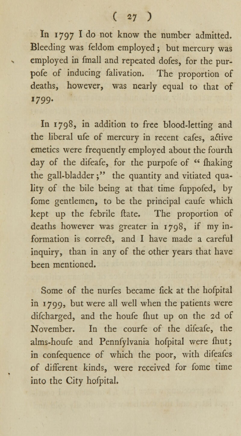 ( «7 ) In 1797 I do not know the number admitted. Bleeding was feldom employed ; but mercury was employed in fmall and repeated dofes, for the pur- pofe of inducing falivation. The proportion of deaths, however, was nearly equal to that of 1799. In 1798, in addition to free blood-letting and the liberal ufe of mercury in recent cafes, active emetics were frequently employed about the fourth day of the difeafe, for the purpofe of  making the gall-bladder j the quantity and vitiated qua- lity of the bile being at that time fuppofed, by fome gentlemen, to be the principal caufe which kept up the febrile Hate. The proportion of deaths however was greater in 1798, if my in- formation is correct, and I have made a careful inquiry, than in any of the other years that have been mentioned. Some of the nurfes became fick at the hofpital in 1799, but were all well when the patients were difcharged, and the houfe (hut up on the 2d of November. In the courfe of the difeafe, the alms-houfe and Pennfylvania hofpital were fhut; in confequence of which the poor, with difeafes of diiferent kinds, were received for fome time into the City hofpital.