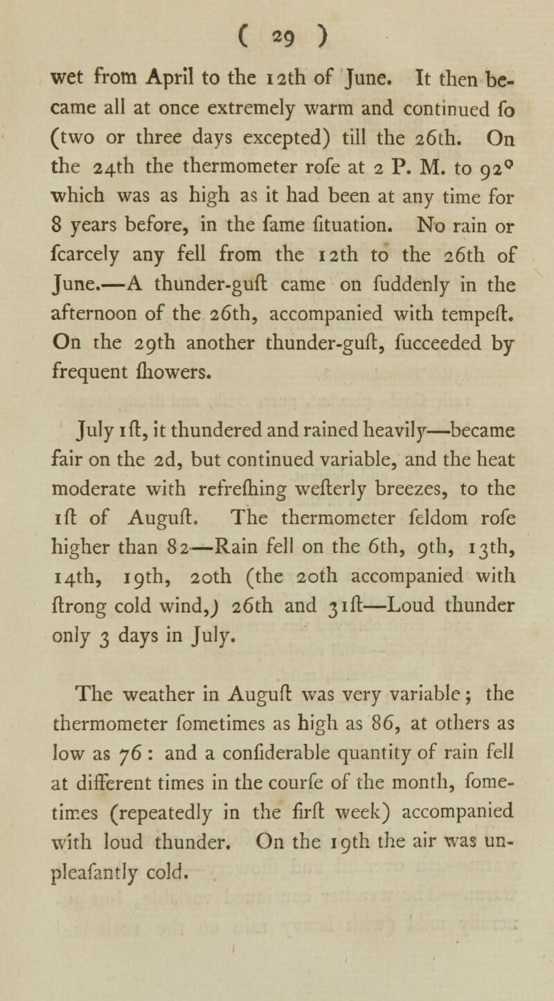 ( *9 ) wet from April to the i2th of June. It then be- came all at once extremely warm and continued fo (two or three days excepted) till the 26th. On the 24th the thermometer rofe at 2 P. M. to 920 which was as high as it had been at any time for 8 years before, in the fame fituation. No rain or fcarcely any fell from the 12th to the 26th of June.—A thunder-guft came on fuddenly in the afternoon of the 26th, accompanied with temped:. On the 29th another thunder-guft, fucceeded by frequent fhowers. July 1 ft, it thundered and rained heavily—became fair on the 2d, but continued variable, and the heat moderate with refreftiing wefterly breezes, to the 1 ft of Auguft. The thermometer feldom rofe higher than 82—Rain fell on the 6th, 9th, 13th, 14th, 19th, 20th (the 20th accompanied with ftrong cold wind J 26th and 31ft—Loud thunder only 3 days in July. The weather in Auguft was very variable; the thermometer fometimes as high as 86, at others as low as j6 : and a confiderable quantity of rain fell at different times in the courfe of the month, fome- times (repeatedly in the firft week) accompanied with loud thunder. On the 19th the air was un- pleafantly cold.