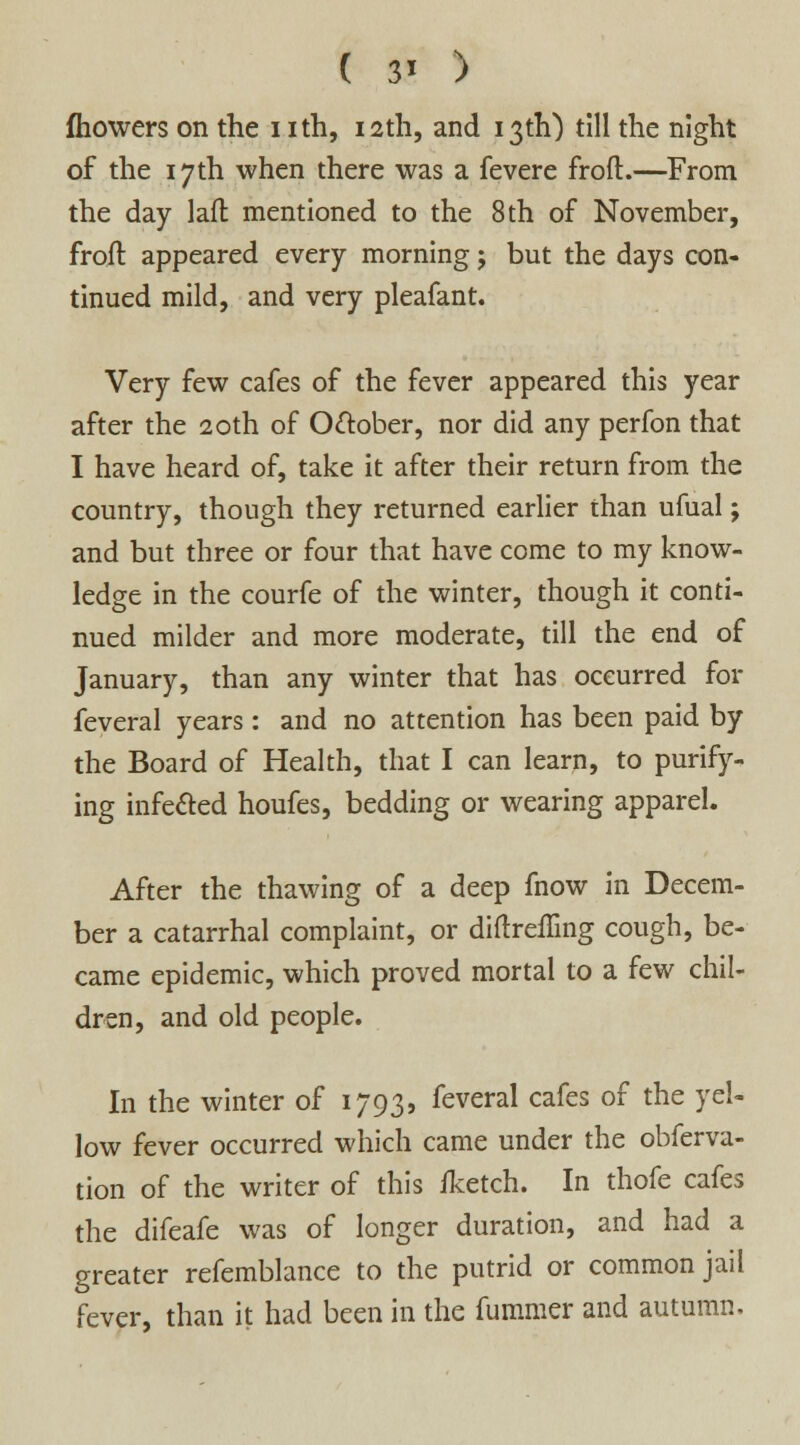 ( 3* ) fhowers on the i ith, 12th, and 13th) till the night of the 17th when there was a fevere froft.—From the day lad mentioned to the 8 th of November, froft appeared every morning; but the days con- tinued mild, and very pleafant. Very few cafes of the fever appeared this year after the 20th of October, nor did any perfon that I have heard of, take it after their return from the country, though they returned earlier than ufual; and but three or four that have come to my know- ledge in the courfe of the winter, though it conti- nued milder and more moderate, till the end of January, than any winter that has occurred for feveral years: and no attention has been paid by the Board of Health, that I can learn, to purify- ing infe&ed houfes, bedding or wearing apparel. After the thawing of a deep fnow in Decem- ber a catarrhal complaint, or diftremng cough, be- came epidemic, which proved mortal to a few chil- dren, and old people. In the winter of 1793, feveral cafes of the yel- low fever occurred which came under the obferva- tion of the writer of this fketch. In thofe cafes the difeafe was of longer duration, and had a greater refemblance to the putrid or common jail fever, than it had been in the fummer and autumn.