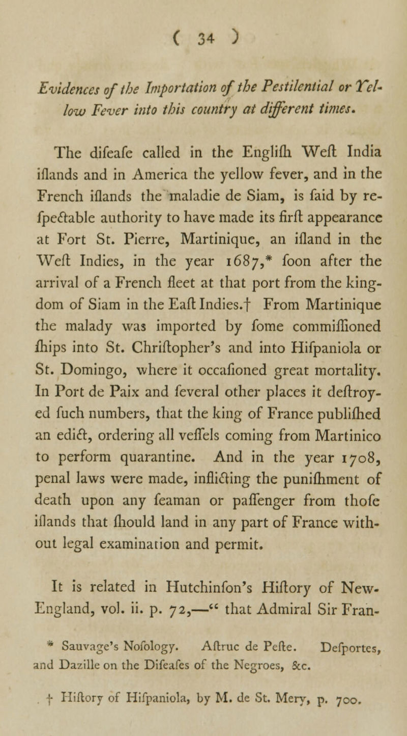 Evidences of the Importation of the Pestilential or Tel- low Fever into this country at different times. The difeafe called in the Englifh Weft India iflands and in America the yellow fever, and in the French iflands the maladie de Siam, is faid by re- fpe&able authority to have made its firft appearance at Fort St. Pierre, Martinique, an ifland in the Weft Indies, in the year 1687,* foon after the arrival of a French fleet at that port from the king- dom of Siam in the Eaft Indies.f From Martinique the malady was imported by fome commillioned ihips into St. Chriftopher's and into Hifpaniola or St. Domingo, where it occafioned great mortality. In Port de Paix and feveral other places it deftroy- ed fuch numbers, that the king of France publifhed an edict, ordering all veflfels coming from Martinico to perform quarantine. And in the year 1708, penal laws were made, inflicting the puniftiment of death upon any feaman or paflenger from thofe iflands that fliould land in any part of France with- out legal examination and permit. It is related in Hutchinfon's Hiftory of New- England, vol. ii. p. 72,— that Admiral Sir Fran- * Sauvage's Nofology. Aftruc de Pefte. Defportes, and Dazille on the Difeafes of the Negroes, Sec. f Hiftory of Hifpaniola, by M. de St. Mery, p. 700.