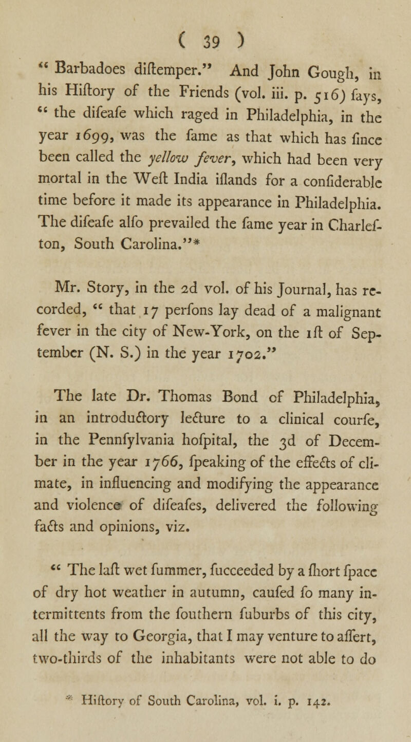  Barbadoes diftemper. And John Gough, in his Hiftory of the Friends (vol. iii. p. 516) fays,  the difeafe which raged in Philadelphia, in the year 1699, was the fame as that which has fincc been called the yellow fever, which had been very mortal in the Weft India iflands for a confiderable time before it made its appearance in Philadelphia. The difeafe alfo prevailed the fame year in Charlef- ton, South Carolina.''* Mr. Story, in the 2d vol. of his Journal, has re- corded,  that 17 perfons lay dead of a malignant fever in the city of New-York, on the ift of Sep- tember (N. S.) in the year 1702. The late Dr. Thomas Bond of Philadelphia, in an introductory lecture to a clinical courfe, in the Pennfylvania hofpital, the 3d of Decem- ber in the year 1766, fpeaking of the effects of cli- mate, in influencing and modifying the appearance and violence of difeafes, delivered the following facts and opinions, viz.  The laft wet fummer, fucceeded by a fhort fpacc of dry hot weather in autumn, caufed fo many in- termittents from the fouthern fuburbs of this city, all the way to Georgia, that I may venture to affert, two-thirds of the inhabitants were not able to do * Hiftory of South Carolina, vol. i. p. 142.