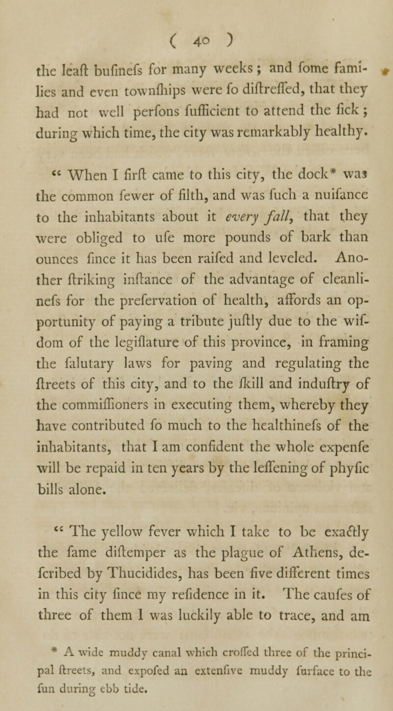 the leaft bufmefs for many weeks; and fome fami- lies and even townfhips were fo diftrefTed, that they had not well perfons fufficient to attend the fick; during which time, the city was remarkably healthy.  When I firft came to this city, the dock* was the common fewer of filth, and was fuch a nuifance to the inhabitants about it every fall, that they were obliged to ufe more pounds of bark than ounces fince it has been raifed and leveled. Ano- ther finking inftance of the advantage of cleanli- nefs for the prefervation of health, affords an op- portunity of paying a tribute juftly due to the wif- dom of the legiflature of this province, in framing the falutary laws for paving and regulating the flreets of this city, and to the /kill and induftry of the commiffioners in executing them, whereby they have contributed fo much to the healthinefs of the inhabitants, that I am confident the whole expenfe will be repaid in ten years by the le/Tening of phyfic bills alone. li The yellow fever which I take to be exactly the fame diftemper as the plague of Athens, de- fcribed by Thucidides, has been five different times in this city fince my refidence in it. The caufes of three of them 1 was luckily able to trace, and am * A wide muddy canal which crofled three of the princi- pal ftreets, and expofed an extenfive muddy furface to the fun during ebb tide.
