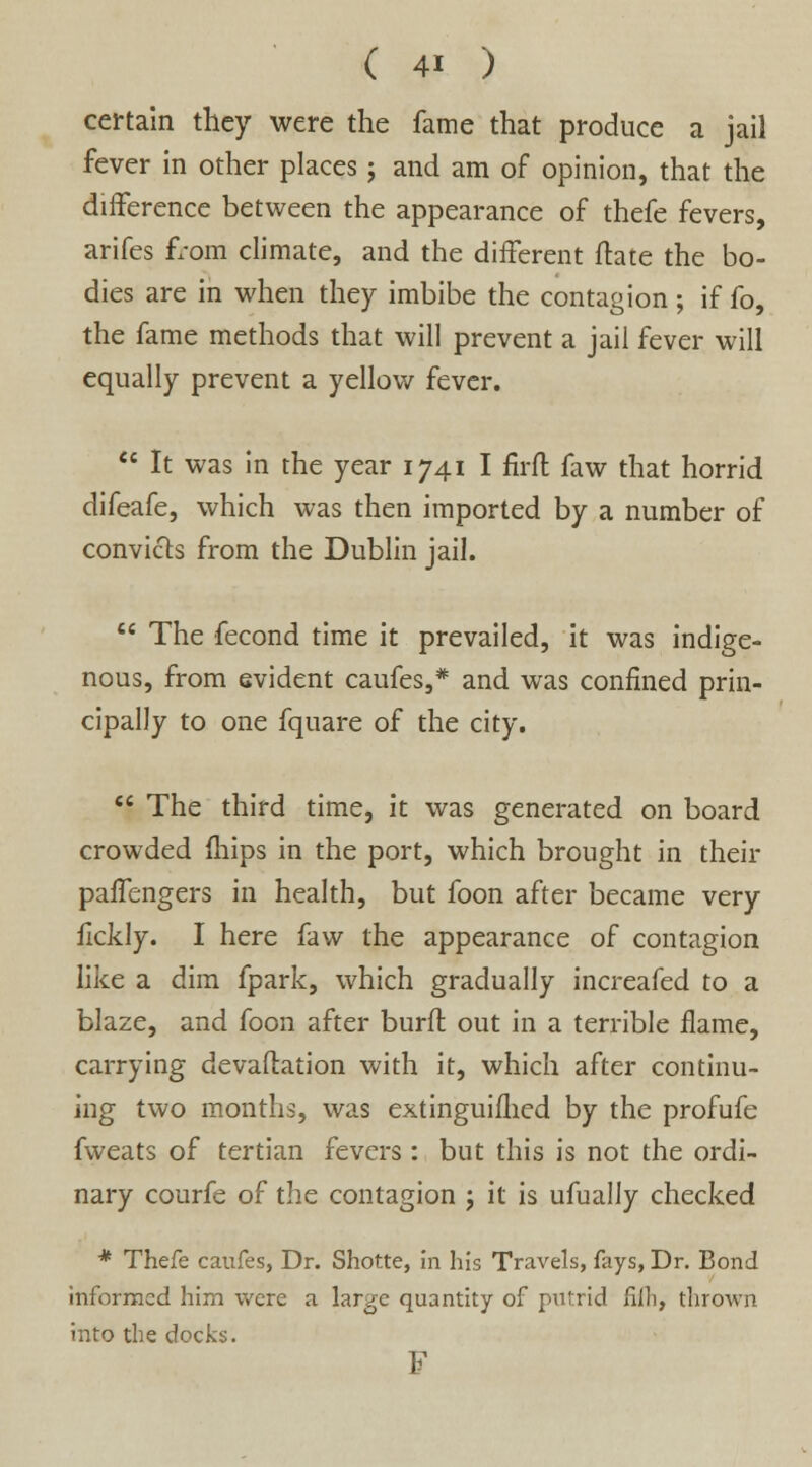 certain they were the fame that produce a jail fever in other places ; and am of opinion, that the difference between the appearance of thefe fevers, arifes from climate, and the different fhte the bo- dies are in when they imbibe the contagion ; if fo, the fame methods that will prevent a jail fever will equally prevent a yellow fever.  It was in the year 1741 I firft faw that horrid difeafe, which was then imported by a number of convicts from the Dublin jail.  The fecond time it prevailed, it was indige- nous, from evident caufes,* and was confined prin- cipally to one fquare of the city.  The third time, it was generated on board crowded fhips in the port, which brought in their paffengers in health, but foon after became very fickly. I here faw the appearance of contagion like a dim fpark, which gradually increafed to a blaze, and foon after burft out in a terrible flame, carrying devaftation with it, which after continu- ing two months, was extinguished by the profufe fweats of tertian fevers: but this is not the ordi- nary courfe of the contagion ; it is ufually checked * Thefe caufes, Dr. Shotte, in his Travels, fays, Dr. Bond informed him were a large quantity of pufrid fiih, thrown into the docks. F