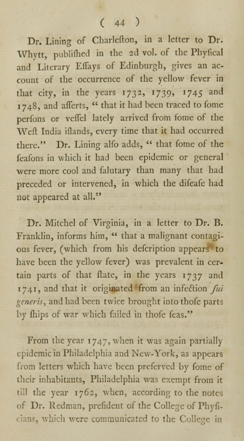 Dr. Lining of Charlefton, in a letter to Dr. Whytt, publifhed in the 2d vol. of the Phyfical and Literary Effays of Edinburgh, gives an ac- count of the occurrence of the yellow fever in that city, in the years 1732, 1739, 1745 and 1748, and afferts,  that it had been traced to fome perfons or veiTel lately arrived from fome of the Weft India iflands, every time that it had occurred there. Dr. Lining alfo adds,  that fome of the feafons in which it had been epidemic or general were more cool and falutary than many that had preceded or intervened, in which the difeafe had not appeared at all. Dr. Mitchel of Virginia, in a letter to Dr. B. Franklin, informs him,  that a malignant contagi- ous fever, (which from his defcription appears*4 to have been the yellow fever) was prevalent in cer- tain parts of that ftate, in the years 1737 and 1741, and that it originated from an infection fui generis^ and had been twice brought into thofe parts by fhips of war which failed in thofe feas. From the year 1747, when it was again partially epidemic in Philadelphia and New-York, as appears from letters which have been preferved by fome of their inhabitants, Philadelphia was exempt from it till the year 1762, when, according to the notes of Dr. Redman, prefident of the College of Phyfi- cians, which were communicated to the College in