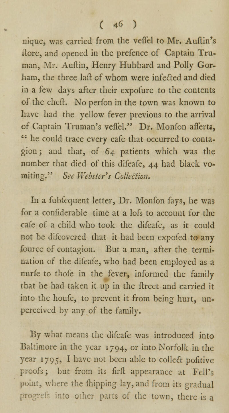 nique, was carried from the vefiel to Mr. Auftin's ilore, and opened in the prefence of Captain Tru- man, Mr. Auftin, Henry Hubbard and Polly Gor- ham, the three laft of whom were infected and died in a few days after their expofure to the contents of the chert. No perfon in the town was known to have had the yellow fever previous to the arrival of Captain Truman's veffel. Dr. Monfon aflerts, cs he could trace every cafe that occurred to conta- gion ; and that, of 64 patients which was the number that died of this difeafe, 44 had black vo- miting. See Webster's Collcclion. In a fubfcquent letter, Dr. Monfon fays, he was for a confiderable time at a lofs to account for the cafe of a child who took the difeafe, as it could not be difcovered that it had been expofed to any fource of contagion. But a man, after the termi- nation of the difeafe, who had been employed as a nurfe to thofe in the fever, informed the family that he had taken it up in the flreet and carried it into the houfe, to prevent it from being hurt, un- perceived by any of the family. By what means the difeafe was introduced into Baltimore in the year 1794, or into Norfolk in the year 1795, I have not been able to collect pofitive proofs; but from its firfl appearance at Fell's point, where the (hipping lay, and from its gradual prpgrefs into other parts of the town, there is a