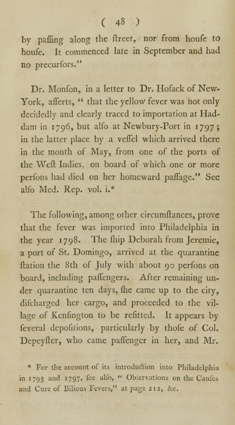 by pafling along the ftreet, nor from houfe to houfe. It commenced late in September and had no precurfors. Dr. Monfon, in a letter to Dr. Hofack of New- York, alferts,  that the yellow fever was not only decidedly and clearly traced to importation at Had- dam in 1796, but alfo at Newbury-Port in 1797 ; in the latter place by a veffel which arrived there in the month of May, from one of the ports of the Weft Indies, on board of which one or more perfons had died on her homeward parage. See alfo Med. Rep. vol. i.* The following, among other circumftances, prove that the fever was imported into Philadelphia in the year 1798. The fliip Deborah from Jeremie, a port of St. Domingo, arrived at the quarantine ftation the 8th of July with about 90 perfons on board, including paffengers. After remaining un- der quarantine ten days, fhe came up to the city, difcharged her cargo, and proceeded to the vil- lage of Kenfington to be refitted. It appears by feveral depofitions, particularly by thofe of Col. Depeyfter, who came paifenger in her, and Mr. * For the account of its introduction into Philadelphia in 1793 and 1797, fee alfo,  Observations on the Caufes and Cure of Bilious Fevers, at page 212, &c.