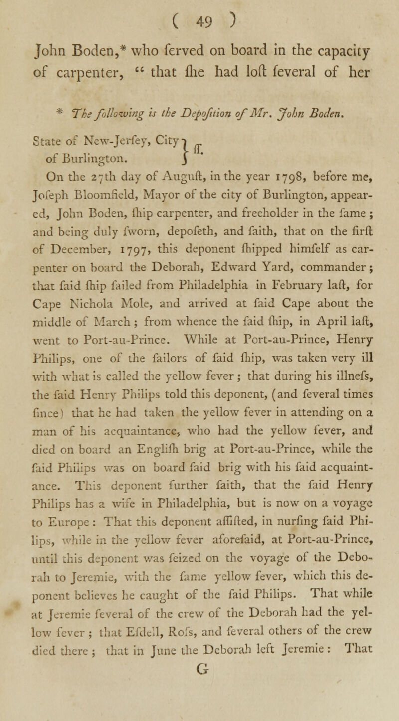 John Boden,* who ferved on board in the capacity of carpenter,  that fhe had loft feveral of her * The following Is the Depofttion of Mr. John Boden. State of New-Jerfey, Cityi of Burlington. j On the 27th day of Auguft, in the year 1798, before me, Jofeph Bloomfield, Mayor of the city of Burlington, appear- ed, John Boden, ihip carpenter, and freeholder in the fame ; and being duly fworn, depofeth, and faith, that on the firft of December, 1797, this deponent fhipped himfelf as car- penter on board the Deborah, Edward Yard, commander; that faid fhip failed from Philadelphia in February laft:, for Cape Nichola Mole, and arrived at faid Cape about the middle of March ; from whence the faid fhip, in April laft, went to Port-au-Prince. While at Port-au-Prince, Henry Philips, one of the failors of faid fhip, was taken very ill with what is called the yellow fever; that during his illnefs, the faid Henry Philips told this deponent, (and feveral times fince) that he had taken the yellow fever in attending on a man of his acquaintance, who had the yellow fever, and died on board an Englifh brig at Port-au-Prince, while the faid Philips was on board faid brig with his faid acquaint- ance. This deponent further faith, that the faid Henry Philips has a wife in Philadelphia, but is now on a voyage to Europe : That this deponent afTifted, in nurfing faid Phi- lips, while in the ydlow fever aforefaid, at Port-au-Prince, until this deponent was feized on the voyage of the Debo- rah to Jeremie, with the fame yellow fever, which this de- ponent believes he caught of the faid Philips. That while at Jeremie feveral of the crew of the Deborah had the yel- low fever ; that Efdell, Rofs, and feveral others of the crew died there ; that in June the Deborah left Jeremie : That G