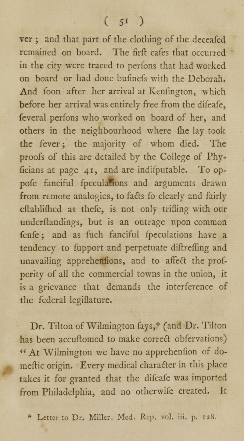 ver ; and that part of the clothing of the deceafed remained on board. The firft cafes that occurred in the city were traced to perfons that had worked on board or had done bufinefs with the Deborah. And foon after her arrival at Kenfington, which before her arrival was entirely free from the difeafe, feveral perfons who worked on board of her, and others in the neighbourhood where fhc lay took the fever; the majority of whom died. The proofs of this are detailed by the College of Phy- ficians at page 41, and are indifputablc. To op- pofe fanciful fpeculaffons and arguments drawn from remote analogies, to facts fo clearly and fairly eilablifhed as thefe, is not only trifling with our underftandings, but is an outrage upon common fenfe; and as fuch fanciful fpeculations have a tendency to fupport and perpetuate diftrefftng and unavailing apprehenfions, and to affect, the pros- perity of all the commercial towns in the union, it is a grievance that demands the interference of the federal legiflature. Dr. Tilton of Wilmington fays,* (and Dr. Tilton has been accuflomed to make correct obfervations)  At Wilmington we have no apprehenfion of do- meftic origin. Every medical character in this place takes it for granted that the difeafe was imported from Philadelphia, and no otherwife created. It * Letter to Dr. Miller. Med. Rep. vol. iii. p. 128.