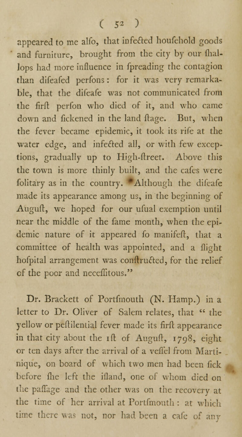 appeared to me alfo, that infe&ed houfehold goods and furniture, brought from the city by our flial- Jops had more influence in fpreading the contagion than difeafed perfons: for it was very remarka- ble, that the difeafe was not communicated from the firft perfon who died of it, and who came down and fickened in the land ftage. But, when the fever became epidemic, it took its rife at the water edge, and infe&ed all, or with few excep- tions, gradually up to High-ftreet. Above this the town is more thinly built, and the cafes were folitary as in the country. * Although the difeafe made its appearance among us, in the beginning of Auguft, we hoped for our ufual exemption until near the middle of the fame month, when the epi- demic nature of it appeared fo manifeft, that a committee of health was appointed, and a flight hofpital arrangement was conftructed, for the relief cf the poor and neceflitous. Dr. Brackett of Portfmouth (N. Hamp.) in a letter to Dr. Oliver of Salem relates, that  the yellow or peftilenlial fever made its firft appearance in that city about the 1 ft of Auguft, 1798, eight or ten days after the arrival of a veilel from Marti- nique, on board of which two men had been fick before flic left the ifland, one of whom died on the paflagc and the other was on the recovery at the time of her arrival at Portfmouth : at which time there was not, nor had been a cafe of any