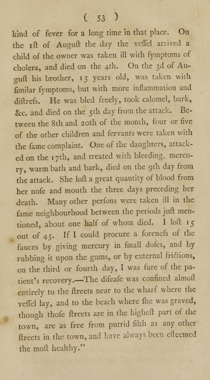 kind of fever for a long time in that place. On the i(I of Auguft the day the veffel arrived a child of the owner was taken ill with fymptoms of cholera, and died on the 4th. On the 3d of Au- guft his brother, 15 years old, was taken with Cmilar fymptoms, but with more inflammation and diftrefs. He was bled freely, took calomel, bark, &c. and died on the 5th day from the attack. Be- tween the 8th and 20th of the month, four or five of the other children and fervants were taken with the fame complaint. One of the daughters, attack- ed on the 17th, and treated with bleeding, mercu- ry, warm bath and bark, died on the 9th day from the attack, She loft a great quantity of blood from her nofe and mouth the three days preceding her death. Many other perfons were taken ill in the fame neighbourhood between the periods juft men- tioned, about one half of whom died. I loft 15 out of 45. If I could procure a forenefs of the fauces by giving mercury in fmall dofes, and by rubbing it upon the gums, or by external friftions, on the third or fourth day, I was fure of the pa- tient's recovery.—The difeafe was confined almoft entirely to the ftreets near to the wharf where the veffel lay, and to the beach where (lie was graved, though thofe ftreets are in the higheft part of the town, are as free from putrid filth as any other ftreets in the town, and have always been efteemed the moft healthy.