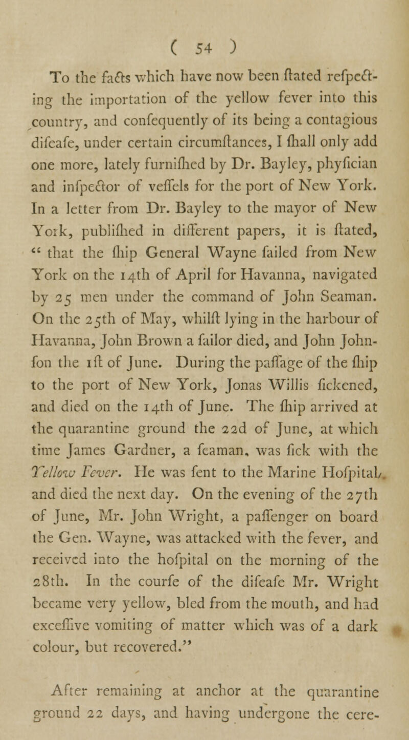 To the facts which have now been ftated refpcft- ing the importation of the yellow fever into this country, and confequently of its being a contagious difeafe, under certain circumilances, I fhall only add one more, lately furnifhed by Dr. Bayley, phyfician and infpeclor of veffels for the port of New York. In a letter from Dr. Bayley to the mayor of New York, publifhed in different papers, it is ftated,  that the (hip General Wayne failed from New York on the 14th of April for Havanna, navigated by 25 men under the command of John Seaman. On the 25th of May, whilft lying in the harbour of Havanna, John Brown a failor died, and John John- fon the ill of June. During the paffage of the fhip to the port of New York, Jonas Willis fickened, and died on the 14th of June. The fhip arrived at the quarantine ground the 22d of June, at which time James Gardner, a feaman, was fick with the Yellow Fever. He was fent to the Marine HofpitaL and died the next day. On the evening of the 27th of June, Mr. John Wright, a paffenger on board the Gen. Wayne, was attacked with the fever, and received into the hofpital on the morning of the 28th. In the courfe of the difeafe Mr. Wright became very yellow, bled from the mouth, and had exceilive vomiting of matter which was of a dark colour, but recovered. After remaining at anchor at the quarantine ground 22 days, and having undergone the cere-