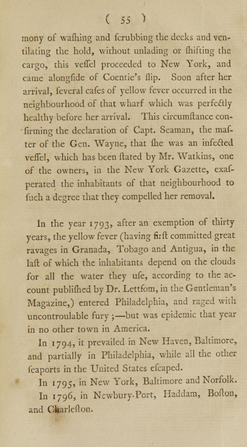 mony of wafliing and fcrubbing the decks and ven- tilating the hold, without unlading or fhifting the cargo, this veffel proceeded to New York, and came alongfide of Coentie's flip. Soon after her arrival, feveral cafes of yellow fever occurred in the neighbourhood of that wharf which was perfectly healthy before her arrival. This circumftance con- firming the declaration of Capt. Seaman, the maf- ter of the Gen. Wayne, that me was an infected vefTel, which has been dated by Mr. Watkins, one of the owners, in the New York Gazette, exaf- perated the inhabitants of that neighbourhood to inch a degree that they compelled her removal. In the year 1793, after an exemption of thirty years, the yellow fever (having fir ft committed great ravages in Granada, Tobago and Antigua, in the laft of which the inhabitants depend on the clouds for all the water they ufe, according to the ac- count publifhed by Dr. Lettfom, in the Gentleman's Magazine,) entered Philadelphia, and raged with uncontroulable fury ;—but was epidemic that year in no other town in America. In 1794, it prevailed in New Haven, Baltimore, and partially in Philadelphia, while all the other feaports in the United States efcaped. In 1795, in New York, Baltimore and Norfolk. In 1796, in Ncwbury-Port, Haddam, Bofton, and Ckarlefton.