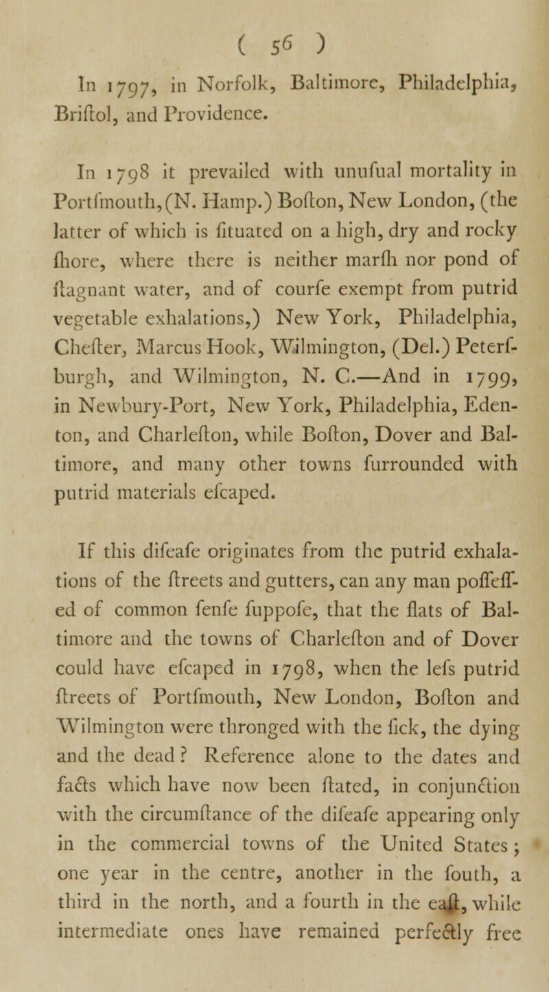 In 1797, in Norfolk, Baltimore, Philadelphia, Briftol, and Providence. In 1798 it prevailed with unnfual mortality in Portfmouth,(N. Hamp.) Boflon, New London, (the latter of which is fituated on a high, dry and rocky {hore, where there is neither marfh nor pond of flagnant water, and of courfe exempt from putrid vegetable exhalations,) New York, Philadelphia, Chefter, Marcus Hook, Wilmington, (Del.) Peterf- burgh, and Wilmington, N. C.—And in 1799, in Newbury-Port, New York, Philadelphia, Eden- ton, and Charlefton, while Boflon, Dover and Bal- timore, and many other towns furrounded with putrid materials efcaped. If this difeafe originates from the putrid exhala- tions of the flreets and gutters, can any man pofTefT- ed of common fenfe fuppofe, that the flats of Bal- timore and the towns of Charlefton and of Dover could have efcaped in 1798, when the lefs putrid ftreets of Portfmouth, New London, Boflon and Wilmington were thronged with the lick, the dying and the dead ? Reference alone to the dates and facts which have now been flated, in conjunction with the circumflance of the difeafe appearing only in the commercial towns of the United States ; one year in the centre, another in the fouth, a third in the north, and a fourth in the ea£, while intermediate ones have remained perfectly free