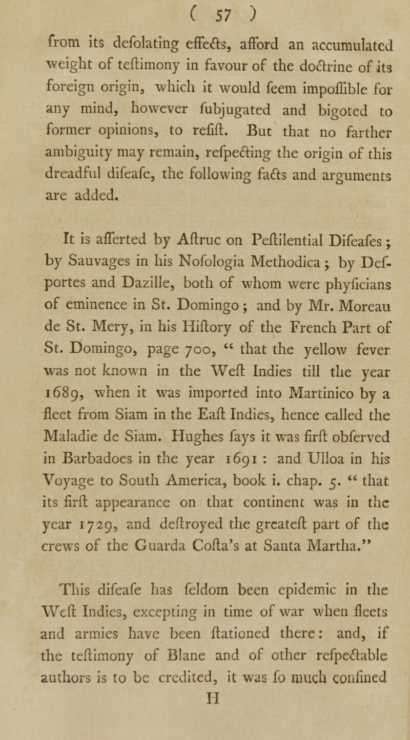 from its defolating effe&s, afford an accumulated weight of tcftimony in favour of the doftrine of its foreign origin, which it would feem impoffible for any mind, however fubjugated and bigoted to former opinions, to refift. But that no farther ambiguity may remain, refpe&ing the origin of this dreadful difeafe, the following fa&s and arguments are added. It is afferted by Aftruc on Peftilential Difeafes; by Sauvages in his Nofologia Methodica ; by Def- portes and Dazille, both of whom were phyficians of eminence in St. Domingo; and by Mr. Moreau de St. Mery, in his Hiftory of the French Part of St. Domingo, page 700,  that the yellow fever was not known in the Weft Indies till the year 1689, when it was imported into Martinico by a fleet from Siam in the Eaft Indies, hence called the Maladie de Siam. Hughes fays it was firft obferved in Barbadoes in the year 1691 : and Ulloa in his Voyage to South America, book i. chap. 5.  that its firft appearance on that continent was in the year 1729, and deftroyed the greateft part of the crews of the Guarda Cofta's at Santa Martha. This difeafe has feldom been epidemic in the Weft Indies, excepting in time of war when fleets and armies have been ftationed there: and, if the teftimony of Blane and of other refpeclable authors is to be credited, it was fo much confined II