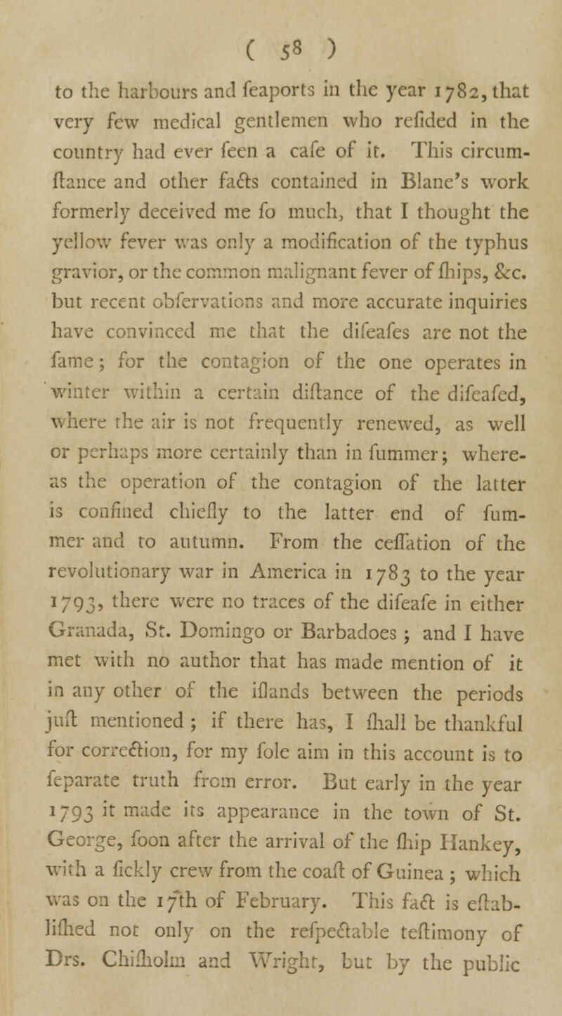 to the harbours and feaports in the year 1782, that very few medical gentlemen who refided in the country had ever feen a cafe of it. This circum- ftance and other facls contained in Blane's work formerly deceived me fo much, that I thought the yellow fever was only a modification of the typhus gravior, or the common malignant fever of mips, Sec. but recent obfervations and more accurate inquiries have convinced me that the difeafes are not the fame; for the contagion of the one operates in winter within a certain difiance of the difeafed, v. here rhe air is not frequently renewed, as well or perhaps more certainly than in fummer; where- as the operation of the contagion of the latter is confined chiefly to the latter end of fum- mer and to autumn. From the ceiTation of the revolutionary war in America in 1783 to the year 1793, there were no traces of the difeafe in either Granada, St. Domingo or Barbadoes; and I have met with no author that has made mention of it in any other of the iflands between the periods juft mentioned ; if there has, I fhall be thankful for correction, for my fole aim in this account is to feparate truth frcm error. But early in the year 1793 if milde its appearance in the town of St. George, foon after the arrival of the fliip Hankey, with a fickly crew from the coaft of Guinea ; which was on the 17th of February. This fatt is eftab- lifhed not only on the refpeclable teftimony of Drs. Chifholm and Wright, but by the public