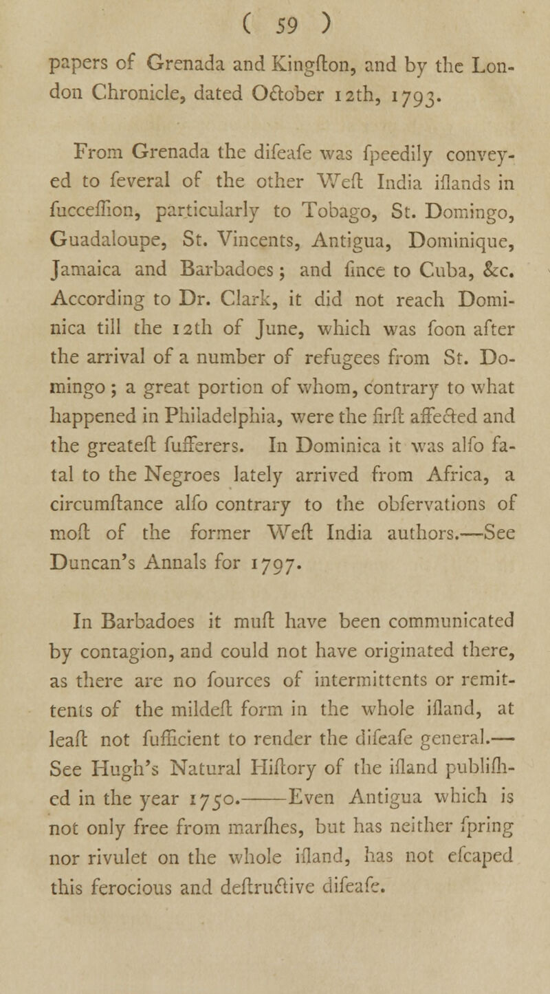 papers of Grenada and Kingflon, and by the Lon- don Chronicle, dated October 12th, 1793. From Grenada the difeafe was fpeedily convey- ed to feveral of the other Weft India iilands in fucceflion, particularly to Tobago, St. Domingo, Guadaloupe, St. Vincents, Antigua, Dominique, Jamaica and Barbadoes; and fince to Cuba, &c. According to Dr. Clark, it did not reach Domi- nica till the 12th of June, which was foon after the arrival of a number of refugees from St. Do- mingo ; a great portion of whom, contrary to what happened in Philadelphia, were the firft affected and the greateft fufFerers. In Dominica it was alfo fa- tal to the Negroes lately arrived from Africa, a circumftance alfo contrary to the observations of moft of the former Weft India authors.—See Duncan's Annals for 1797. In Barbadoes it muft have been communicated by contagion, and could not have originated there, as there are no fources of intermittents or remit- tents of the mildeft form in the whole ifland, at lead: not fufficient to render the difeafe general.— See Hugh's Natural Hiftory of the ifland publifh- ed in the year 1750. Even Antigua which is not only free from marines, but has neither fpring nor rivulet on the whole ifland, has not efcaped this ferocious and deftru&ive difeafe.