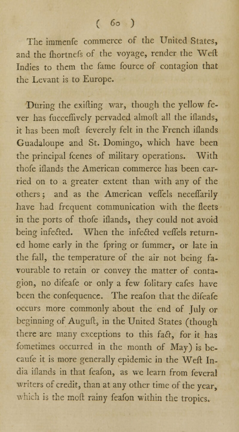The immenfe commerce of the United States, and the fliortnefs of the voyage, render the Weft Indies to them the fame fource of contagion that the Levant is to Europe. During the exifting war, though the yellow fe- ver has fucceilively pervaded almofl all the iflands, it has been moll feverely felt in the French iflands Guadaloupe and St. Domingo, which have been the principal fcenes of military operations. With thofe iflands the American commerce has been car- ried on to a greater extent than with any of the others; and as the American veffels neceffarily have had frequent communication with the fleets in the ports of thofe iflands, they could not avoid being infe&ed. When the infected veffels return- ed home early in the fpring or fummer, or late in the fall, the temperature of the air not being fa- vourable to retain or convey the matter of conta- gion, no difeafe or only a few folitary cafes have been the confequence. The reafon that the difeafe occurs more commonly about the end of July or beginning of Auguft, in the United States (though there are many exceptions to this fact, for it has fometimes occurred in the month of May) is be- cauie it is more generally epidemic in the Weft In- dia iflands in that feafon, as we learn from fevera! writers of credit, than at any other time of the year, which is the moft rainy feafon within the tropics.