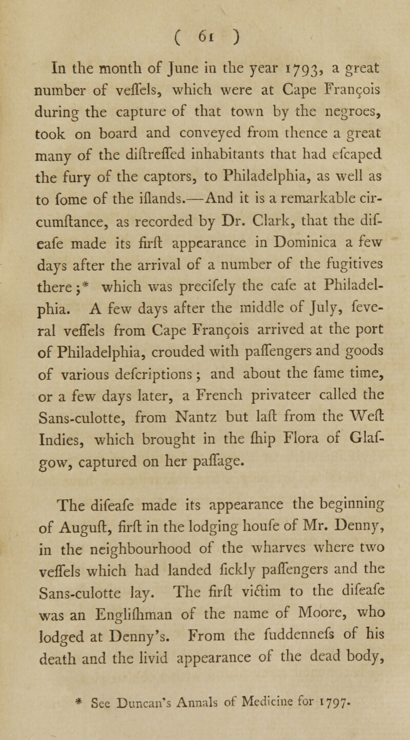 In the month of June in the year 1793, a great number of veflels, which were at Cape Francois during the capture of that town by the negroes, took on board and conveyed from thence a great many of the diftrefled inhabitants that had efcaped the fury of the captors, to Philadelphia, as well as to fome of the iflands.—And it is a remarkable cir- cumflance, as recorded by Dr. Clark, that the dif- eafe made its firfh appearance in Dominica a few days after the arrival of a number of the fugitives there j* which was precifely the cafe at Philadel- phia. A few days after the middle of July, feve- ral veflels from Cape Francois arrived at the port of Philadelphia, crouded with palTengers and goods of various defcriptions ; and about the fame time, or a few days later, a French privateer called the Sans-culotte, from Nantz but laffc from the Weft Indies, which brought in the {hip Flora of Glaf- gow, captured on her paflage. The difeafe made its appearance the beginning of Auguft, firft in the lodging houfe of Mr. Denny, in the neighbourhood of the wharves where two veflels which had landed fickly palTengers and the Sans-culotte lay. The firft vi&im to the difeafe was an Englifliman of the name of Moore, who lodged at Denny's. From the fuddennefs of his death and the livid appearance of the dead body, * Sec Duncans Annals of Medicine for 1797.