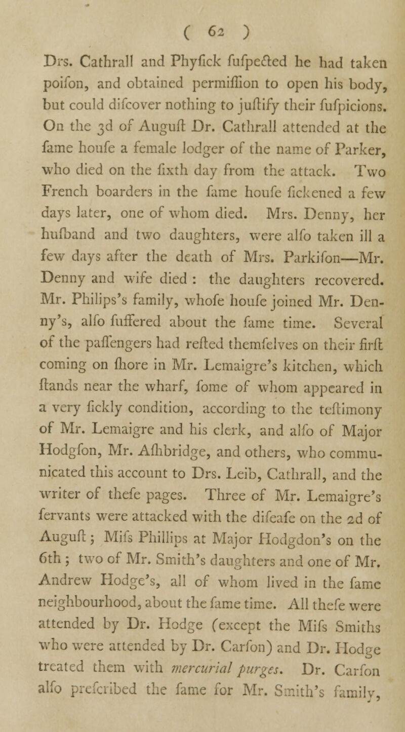 Drs. Cathrall and Phyfick fufpetted he had taken poifon, and obtained permiflion to open his body, but could difcover nothing to juftify their fufpicions. On the 3d of Auguft Dr. Cathrall attended at the fame houfe a female lodger of the name of Parker, ■who died on the fixth day from the attack. Two French boarders in the fame houfe fickened a few days later, one of whom died. Mrs. Denny, her hufband and two daughters, were alfo taken ill a few days after the death of Mrs. Parkifon—Mr. Denny and wife died : the daughters recovered. Mr. Philips's family, whofe houfe joined Mr. Den- ny's, alfo fuffered about the fame time. Several of the paffengers had refted themfelves on their firfl coming on more in Mr. Lemaigre's kitchen, which ftands near the wharf, fome of whom appeared in a very fickly condition, according to the teftimony of Mr. Lemaigre and his clerk, and alfo of Major Hodgfon, Mr. Ambridge, and others, who commu- nicated this account to Drs. Leib, Cathrall, and the writer of thefe pages. Three of Mr. Lemaigre's fervants were attacked with the difeafe on the 2d of Auguft; Mifs Phillips at Major Hodgdon's on the 6th ; two of Mr. Smith's daughters and one of Mr. Andrew Hodge's, all of whom lived in the fame neighbourhood, about the fame time. All thefe were attended by Dr. Hodge (except the Mifs Smiths who were attended by Dr. Carfon) and Dr. Hodge treated them with mercurial purges. Dr. Carfon alfo prefcribed the fame for Mr. Smith's family,