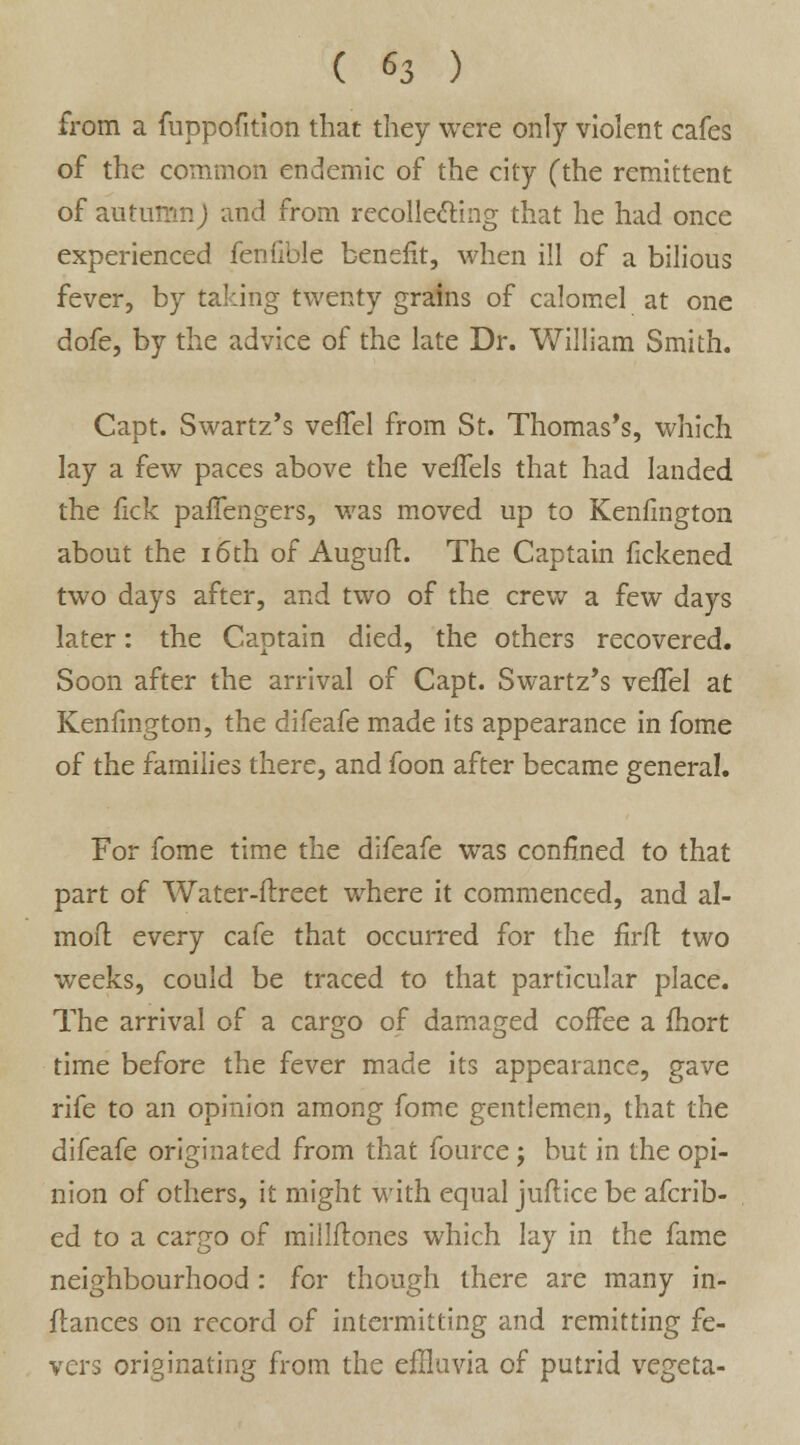 from a fuppofition that they were only violent cafes of the common endemic of the city (the remittent of autumn; and from recollecting that he had once experienced fenfible benefit, when ill of a bilious fever, by taking twenty grains of calomel at one dofe, by the advice of the late Dr. William Smith. Capt. Swartz's veffel from St. Thomas's, which lay a few paces above the vefTels that had landed the lick paffengers, was moved up to Kenfington about the 16th of Auguft. The Captain fickened two days after, and two of the crew a few days later: the Captain died, the others recovered. Soon after the arrival of Capt. Swartz's veffel at Kenfmgton, the difeafe made its appearance in fome of the families there, and foon after became general. For fome time the difeafe was confined to that part of Water-flreet where it commenced, and al- moft every cafe that occurred for the fir/l two weeks, could be traced to that particular place. The arrival of a cargo of damaged coffee a fhort time before the fever made its appearance, gave rife to an opinion among fome gentlemen, that the difeafe originated from that fource ; but in the opi- nion of others, it might with equal juflice be afcrib- ed to a cargo of miMones which lay in the fame neighbourhood : for though there are many in- ftances on record of intermitting and remitting fe- vers originating from the effluvia of putrid vegeta-