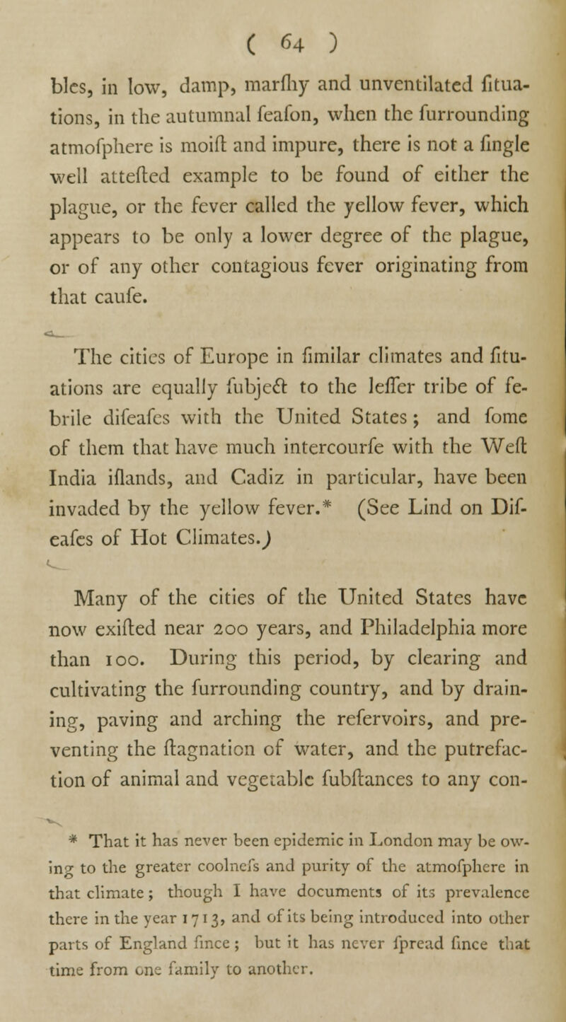 blcs, in low, damp, marfliy and unventilated filia- tions, in the autumnal feafon, when the furrounding atmofphere is moid and impure, there is not a fingle well attefted example to be found of either the plague, or the fever called the yellow fever, which appears to be only a lower degree of the plague, or of any other contagious fever originating from that caufe. The cities of Europe in fimilar climates and fitu- ations are equally fubjecT: to the leffer tribe of fe- brile difeafes with the United States; and fome of them that have much intercourfe with the Weft India iflands, and Cadiz in particular, have been invaded by the yellow fever.* (See Lind on Dif- eafes of Hot Climates.) Many of the cities of the United States have now exifled near 200 years, and Philadelphia more than 100. During this period, by clearing and cultivating the furrounding country, and by drain- ing, paving and arching the refervoirs, and pre- venting the ftagnation of water, and the putrefac- tion of animal and vegetable fubftances to any con- * That it has never been epidemic in London may be ow- ing to the greater coolnefs and purity of the atmofphere in that climate; though I have documents of its prevalence there in the year 171 3, and of its being introduced into other parts of England fmce; but it has never fpread fince that time from one family to another.