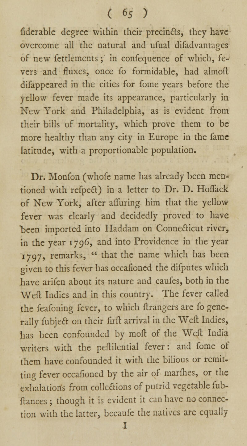 fiderable degree within their precincts, they have overcome all the natural and ufual difadvantages of new fettlements;' in confequence of which, fe- vers and fluxes, once fo formidable, had almoft difappeared in the cities for fome years before the yellow fever made its appearance, particularly in New York and Philadelphia, as is evident from their bills of mortality, which prove them to be more healthy than any city in Europe in the fame latitude, with a proportionable population. Dr. Monfon (whofe name has already been men- tioned with refpeft) in a letter to Dr. D. HofTack of New York, after alluring him that the yellow fever was clearly and decidedly proved to have been imported into Haddam on Connecticut river, in the year 1796, and into Providence in the year 1797, remarks,  that the name which has been given to this fever has occafioned the difputes which have arifen about its nature and caufes, both in the Weft Indies and in this country. The fever called the feafoning fever, to which ftrangers are fo gene- rally fubject on their firft arrival in the Weft Indies, has been confounded by moft of the Weft India writers with the peftilential fever: and fome of them have confounded it with the bilious or remit- ting fever occafioned by the air of marines, or the exhalation's from collections of putrid vegetable fub- ftances; though it is evident it can have no connec- tion with the latter, becaufe the natives are equally I