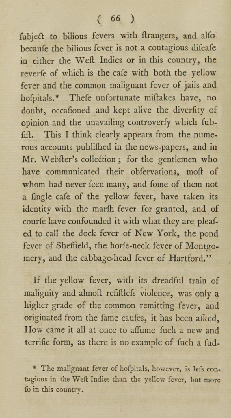 fubjeft to bilious fevers with Grangers, and alfo becaufe the bilious fever is not a contagious difeafe in either the Weft Indies or in this country, the reverfe of which is the cafe with both the yellow fever and the common malignant fever of jails and hofpitals.* Thefe unfortunate miftakes have, no doubt, occafioned and kept alive the diverfity of opinion and the unavailing controverfy which fub- fift. This I think clearly appears from the nume- rous accounts publifhed in the news-papers, and in Mr. Webfler's collection; for the gentlemen who have communicated their obfervations, mod of whom had never feen many, and fome of them not a fmgle cafe of the yellow fever, have taken its identity with the marfh fever for granted, and of courfe have confounded it with what they are pleaf- ed to call the dock fever of New York, the pond fever of Sheffield, the horfe-neck fever of Montgo- mery, and the cabbage-head fever of Hartford.'* If the yellow fever, with its dreadful train of malignity and almofl refiftlefs violence, was only a higher grade of the common remitting fever, and originated from the fame caufes, it has been aiked, How came it all at once to affume fuch a new and terrific form, as there is no example of fuch a fud- * The malignant fever of hofpitals, however, is lefs con- tagious in the Weft Indies than the yellow fever, but more fo in this country.