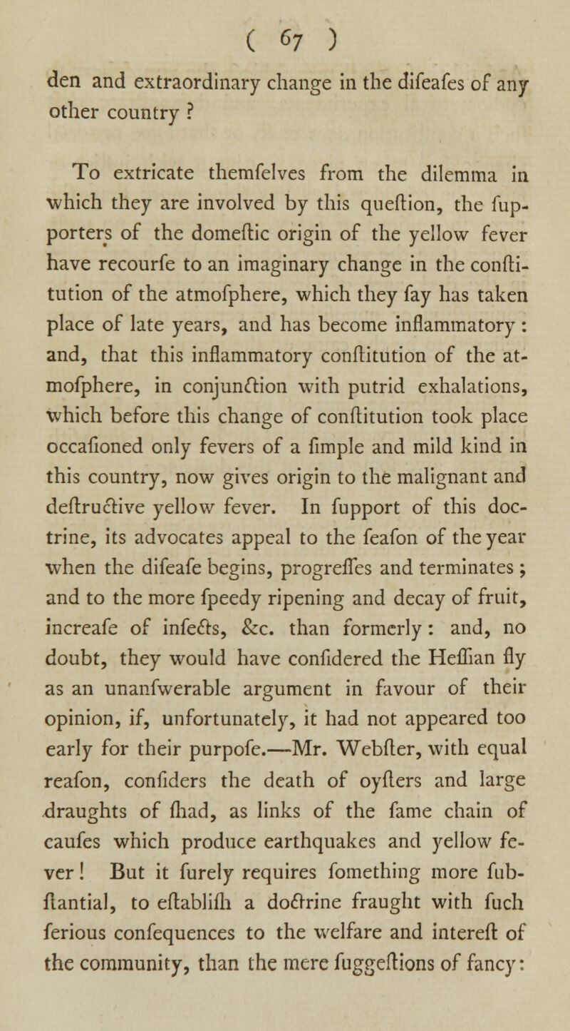 den and extraordinary change in the difeafes of any other country ? To extricate themfelves from the dilemma in ■which they are involved by this queftion, the fup- porters of the domeflic origin of the yellow fever have recourfe to an imaginary change in the confti- tution of the atmofphere, which they fay has taken place of late years, and has become inflammatory : and, that this inflammatory conftitution of the at- mofphere, in conjunction with putrid exhalations, which before this change of conftitution took place occafioned only fevers of a Ample and mild kind in this country, now gives origin to the malignant and deftrucHve yellow fever. In fupport of this doc- trine, its advocates appeal to the feafon of the year when the difeafe begins, progrefTes and terminates ; and to the more fpeedy ripening and decay of fruit, increafe of infers, &c. than formerly: and, no doubt, they would have confidered the Heffian fly as an unanfwerable argument in favour of their opinion, if, unfortunately, it had not appeared too early for their purpofc.—Mr. Webfler, with equal reafon, confiders the death of oyfters and large draughts of fhad, as links of the fame chain of caufes which produce earthquakes and yellow fe- ver ! But it furely requires fomething more fub- flantial, to eftablifh a doctrine fraught with fuch ferious confequences to the welfare and interefl of the community, than the mere fuggeftions of fancy: