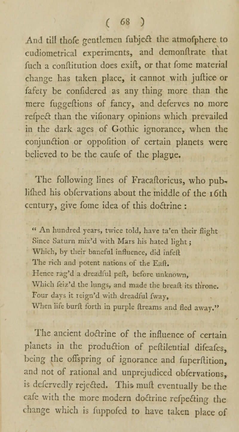 And till thofe gentlemen fubject the atmofphcre to eudiometrical experiments, and demonftrate that fuch a conftitution does exift, or that fome material change has taken place, it cannot with juflice or fafety be confidered as any thing more than the mere fuggeftions of fancy, and deferves no more refpecr. than the vifionary opinions which prevailed in the dark ages of Gothic ignorance, when the conjunction or oppofition of certain planets were believed to be the caufe of the plague. The following lines of Fracaftoricus, who pub- limed his obfervations about the middle of the 16th century, give fome idea of this doctrine :  An hundred years, twice told, have ta'en their flight Since Saturn mix'd with Mars his hated li^ht; Which, by their baneful influence, did infeft The rich and potent nations of the Eaft. Hence rag'd a dreadful peft, before unknown, Which feiz'd the lungs, and made the breaft its throne. Four days it leign'd with dreadful fway, When life burft forth in purple ftreams and fled away. The ancient doctrine of the influence of certain planets in the production of peflilential difeafes, being the offspring of ignorance and fuperflition, and not of rational and unprejudiced obfervations, is defervedly rejected. This, mud eventually be the cafe with the more modern doctrine refpedting the change which is fuppofed to have taken place of