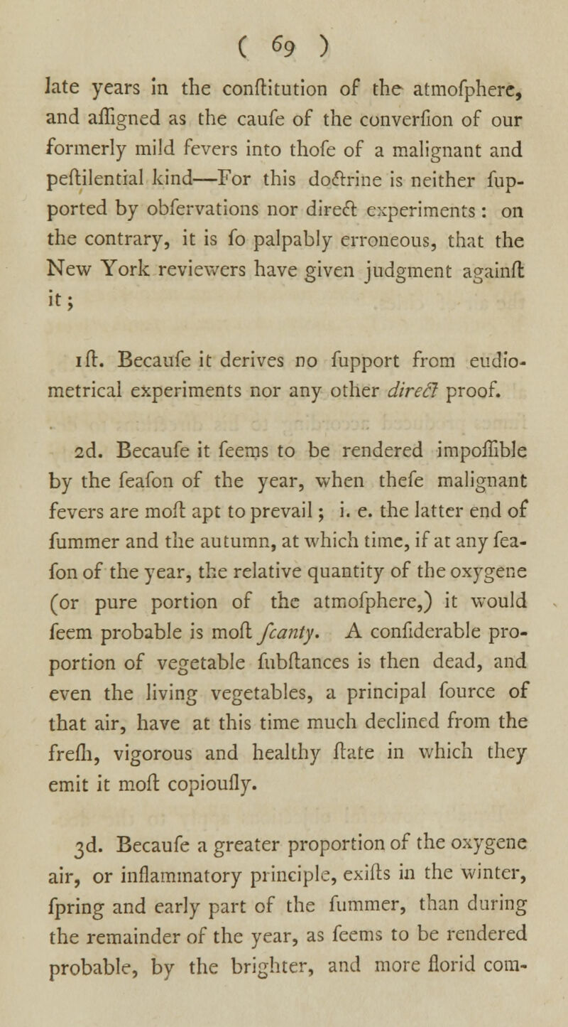 late years in the conftitution of the atmofphere, and affigned as the caufe of the converfion of our formerly mild fevers into thofe of a malignant and peftilential kind—For this do&rine is neither fup- ported by obfervations nor direct experiments: on the contrary, it is fo palpably erroneous, that the New York reviewers have given judgment againft it; ift. Becaufe it derives no fupport from eudfo- metrical experiments nor any other dirett proof. 2d. Becaufe it feems to be rendered impoffible by the feafon of the year, when thefe malignant fevers are moil apt to prevail; i.e. the latter end of fummer and the autumn, at which time, if at any fea- fon of the year, the relative quantity of the oxygene (or pure portion of the atmofphere,) it would feem probable is mod /canty. A confiderable pro- portion of vegetable fubftances is then dead, and even the living vegetables, a principal fource of that air, have at this time much declined from the frefh, vigorous and healthy ftate in which they emit it moll copioully. 3d. Becaufe a greater proportion of the oxygene air, or inflammatory principle, exifts in the winter, fpring and early part of the fummer, than during the remainder of the year, as feems to be rendered probable, by the brighter, and more florid com-