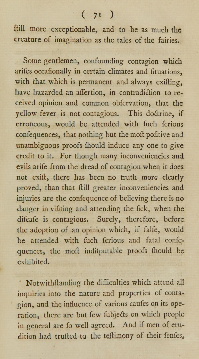 ftill more exceptionable, and to be as much the creature of imagination as the tales of the fairies. Some gentlemen, confounding contagion which arifes occafionally in certain climates and fituations, with that which is permanent and always exifting, have hazarded an affertion, in contradiction to re- ceived opinion and common obfervation, that the yellow fever is not contagious. This doctrine, if erroneous, would be attended with fuch ferious confequences, that nothing but the mofl pofitive and unambiguous proofs fhould induce any one to give credit to it. For though many inconveniencies and evils arife from the dread of contagion when it does not exift, there has been no truth more clearly proved, than that ftill greater inconveniencies and injuries are the confequence of believing there is no danger in viliting and attending the lick, when the difeafe is contagious. Surely, therefore, before the adoption of an opinion which, if falfe, would be attended with fuch ferious and fatal confe- quences, the mofl indifputable proofs ihould be exhibited. Notwithftanding the difficulties which attend all inquiries into the nature and properties of conta- gion, and the influence of various caufes on its ope- ration, there are but few fubjecls on which people in general are fo well agreed. And if men of eru- dition had trufled to the teitimony of their fenfes,