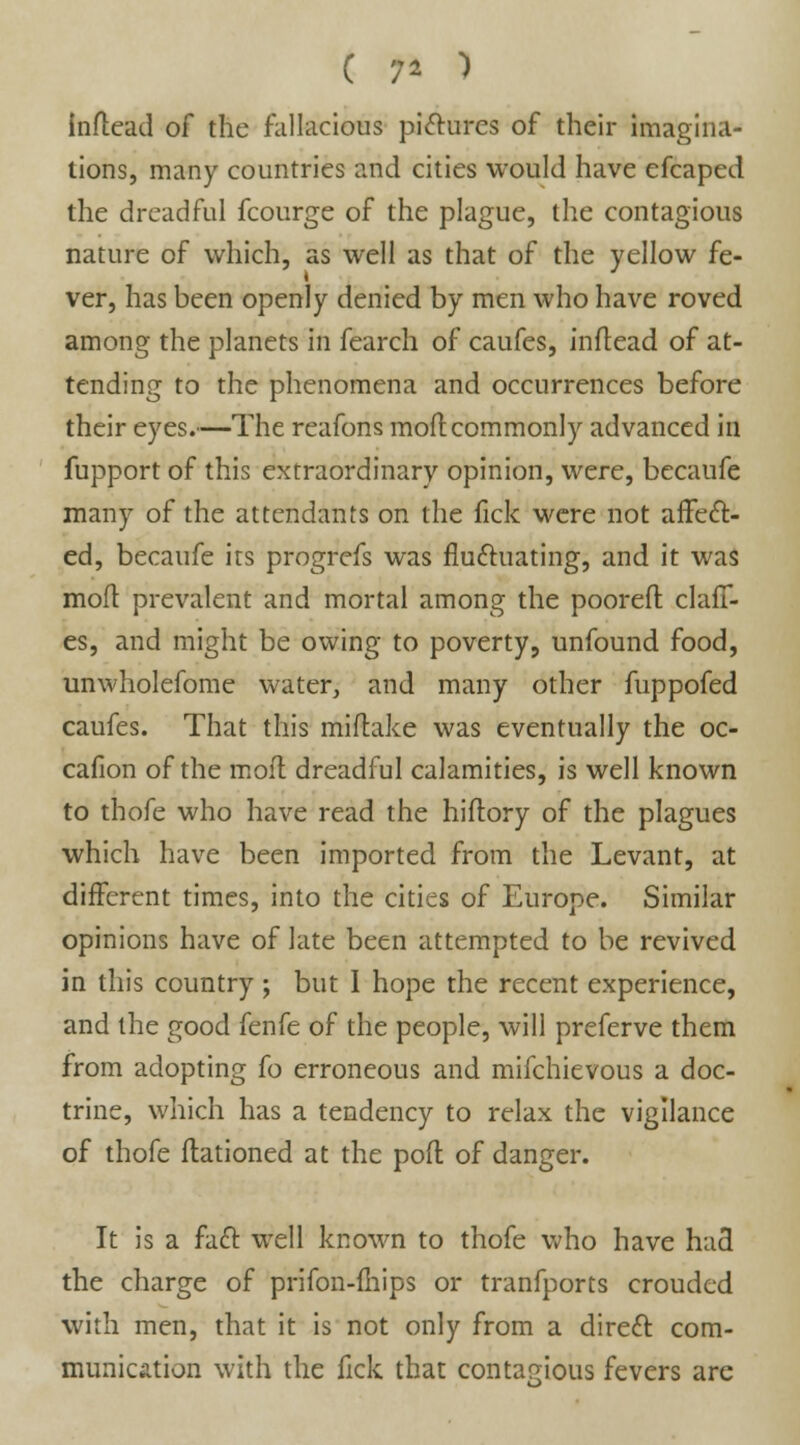 C 9* ) inftead of the fallacious pictures of their imagina- tions, many countries and cities would have efcaped the dreadful fcourge of the plague, the contagious nature of which, as well as that of the yellow fe- ver, has been openly denied by men who have roved among the planets in fearch of caufes, inftead of at- tending to the phenomena and occurrences before their eyes.—The reafons molt commonly advanced in fupport of this extraordinary opinion, were, becaufe many of the attendants on the fick were not affect- ed, becaufe its progrefs was fluctuating, and it was mod prevalent and mortal among the pooreft dall- es, and might be owing to poverty, unfound food, unwholefome water, and many other fuppofed caufes. That this miftake was eventually the oc- cafion of the moft dreadful calamities, is well known to thofe who have read the hiftory of the plagues which have been imported from the Levant, at different times, into the cities of Europe. Similar opinions have of late been attempted to be revived in this country ; but I hope the recent experience, and the good fenfe of the people, will preferve them from adopting fo erroneous and mifchievous a doc- trine, which has a tendency to relax the vigilance of thofe Rationed at the pofl of danger. It is a fact well known to thofe who have had the charge of prifon-fhips or tranfports crouded with men, that it is not only from a direct com- munication with the fick that contagious fevers are