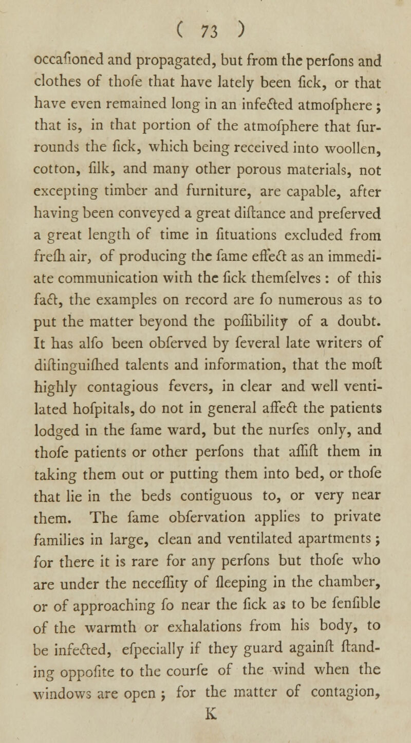 occafioned and propagated, but from the perfons and clothes of thofe that have lately been fick, or that have even remained long in an infe&ed atmofphere ; that is, in that portion of the atmofphere that fur- rounds the fick, which being received into woollen, cotton, filk, and many other porous materials, not excepting timber and furniture, are capable, after having been conveyed a great diftance and preferved a great length of time in fituations excluded from freih air, of producing the fame effect as an immedi- ate communication with the fick themfelves: of this fa£t, the examples on record are fo numerous as to put the matter beyond the poffibility of a doubt. It has alfo been obferved by feveral late writers of diflinguifhed talents and information, that the mofl highly contagious fevers, in clear and well venti- lated hofpitals, do not in general aifecl: the patients lodged in the fame ward, but the nurfes only, and thofe patients or other perfons that affift them in taking them out or putting them into bed, or thofe that lie in the beds contiguous to, or very near them. The fame obfervation applies to private families in large, clean and ventilated apartments; for there it is rare for any perfons but thofe who are under the neceffity of fleeping in the chamber, or of approaching fo near the fick as to be fenfible of the warmth or exhalations from his body, to be infected, efpecially if they guard againft {land- ing oppofite to the courfe of the wind when the windows are open j for the matter of contagion, K