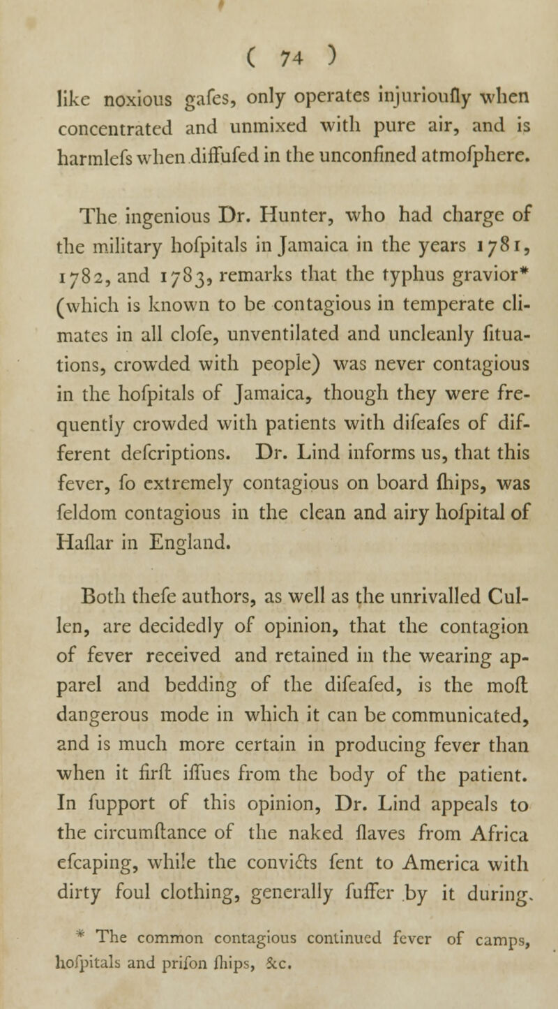 like noxious gafes, only operates injurioufly when concentrated and unmixed with pure air, and is harmlefs when diffufed in the unconfined atmofphere. The ingenious Dr. Hunter, who had charge of the military hofpitals in Jamaica in the years 1781, 1782, and 1783, remarks that the typhus gravior* (which is known to be contagious in temperate cli- mates in all clofe, unventilated and uncleanly fitua- tions, crowded with people) was never contagious in the hofpitals of Jamaica, though they were fre- quently crowded with patients with difeafes of dif- ferent defcriptions. Dr. Lind informs us, that this fever, fo extremely contagious on board fhips, was feldom contagious in the clean and airy hofpital of Haflar in England. *&' Both thefe authors, as well as the unrivalled Cul- len, are decidedly of opinion, that the contagion of fever received and retained in the wearing ap- parel and bedding of the difeafed, is the mod dangerous mode in which it can be communicated, and is much more certain in producing fever than when it firft hTues from the body of the patient. In fupport of this opinion, Dr. Lind appeals to the circumftance of the naked flaves from Africa efcaping, while the convicts fent to America with dirty foul clothing, generally fuffer by it during. * The common contagious continued fever of camps, hofpitals and priibn fhips, Sec.
