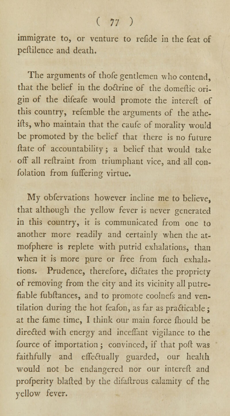 immigrate to, or venture to refide in the feat of peflilence and death. The arguments of thofe gentlemen who contend, that the belief in the doctrine of the domeftic ori- gin of the difeafe would promote the intereft of this country, refemble the arguments of the athe- ifts, who maintain that the caufe of morality would be promoted by the belief that there is no future flate of accountability; a belief that would take off all reftraint from triumphant vice, and all con- folation from fuffering virtue. My obfervations however incline me to believe, that although the yellow fever is never generated in this country, it is communicated from one to another more readily and certainly when the at- mofphere is replete with putrid exhalations, than when it is more pure or free from fuch exhala- tions. Prudence, therefore, dictates the propriety of removing from the city and its vicinity all putre- fiable fubftances, and to promote coolnefs and ven- tilation during the hot feafon, as far as practicable ; at the fame time, I think our main force mould be directed with energy and inceflant vigilance to the fource of importation; convinced, if that port was faithfully and effectually guarded, our health would not be endangered nor our intereft and profperity blafted by the difaftrous calamity of the yellow fever.