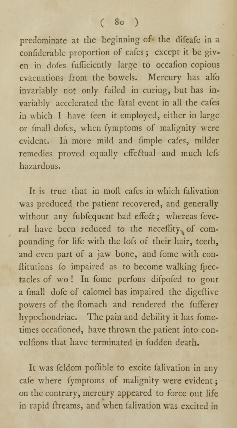 predominate at the beginning of- the difcafc in a confiderable proportion of cafes; except it be giv- en in dofcs fufficiently large to occafion copious evacuations from the bowels. Mercury has alfo invariably not only failed in curing, but has in- variably accelerated the fatal event in all the cafes in which I have feen it employed, either in large or fmall dofes, when fymptoms of malignity were evident. In more mild and fimple cafes, milder remedies proved equally effectual and much lefs hazardous. It is true that in mod cafes in which falivation was produced the patient recovered, and generally without any fubfequent bad effect; whereas feve- ral have been reduced to the neceflity^ of com- pounding for life with the lofs of their hair, teeth, and even part of a jaw bone, and fome with con- ftitutions fo impaired as to become walking fpec- tacles of wo ! In fome perfons difpofed to gout a fmall dofe of calomel has impaired the digeftive powers of the ftomach and rendered the fufferer hypochondriac. The pain and debility it has fome- times occafioned, have thrown the patient into con- vullions that have terminated in fudden death. It was feldom poffible to excite falivation in any cafe where fymptoms of malignity were evident; on the contrary, mercury appeared to force out life in rapid dreams, and when falivation was excited in
