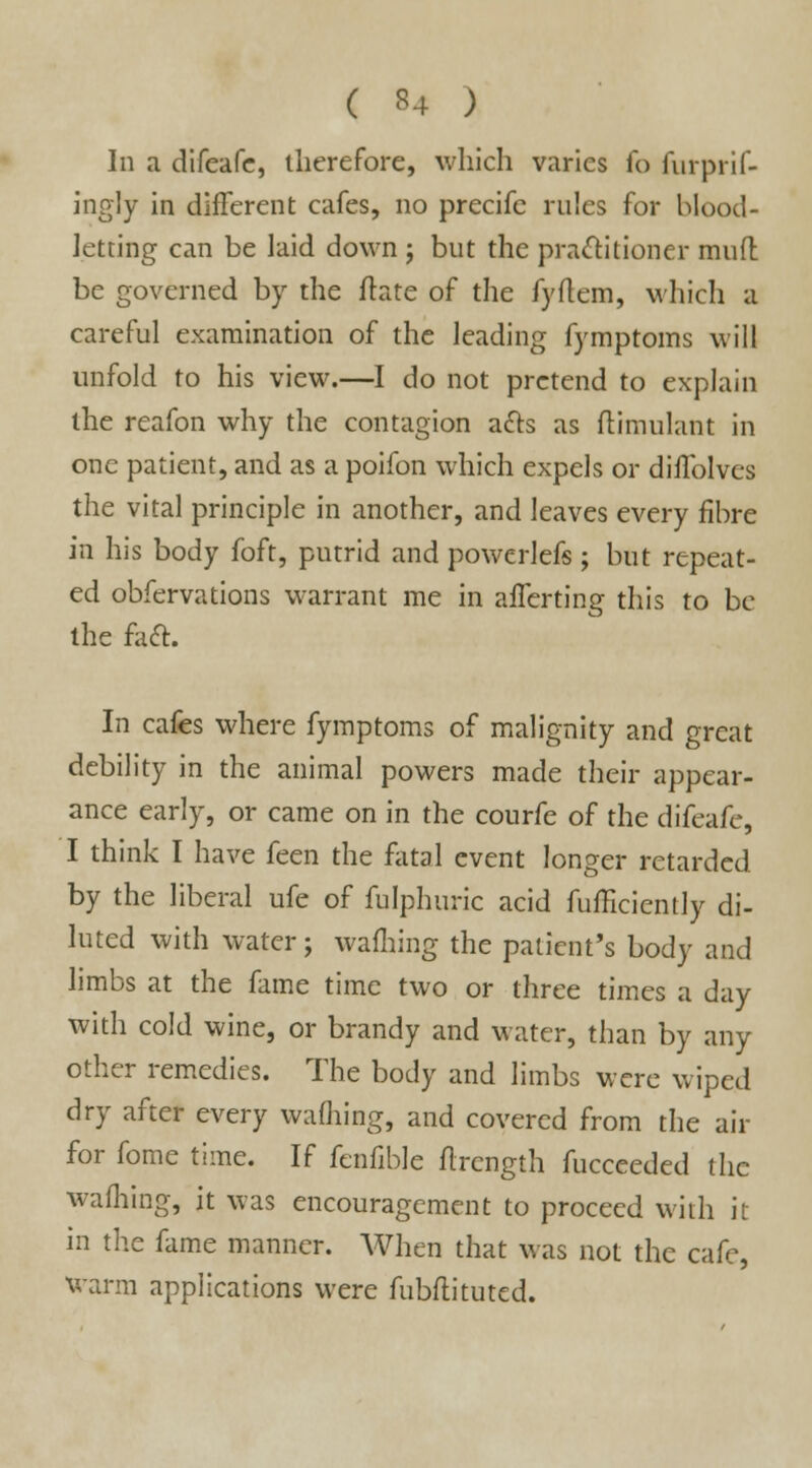 ( *4 ) In a difeafe, therefore, which varies fo furprif- ingly in different cafes, no precifc rules for blood- letting can be laid down ; but the practitioner muft be governed by the ffate of the fyftem, which a careful examination of the leading fymptoms will unfold to his view.—I do not pretend to explain the reafon why the contagion acts as ftimulant in one patient, and as a poifon which expels or diilblves the vital principle in another, and leaves every fibre in his body foft, putrid and powerlefs ; but repeat- ed obfervations warrant me in afTerting this to be the faft. In cafes where fymptoms of malignity and great debility in the animal powers made their appear- ance early, or came on in the courfe of the difeafe, I think I have feen the fatal event longer retarded by the liberal ufe of fulphuric acid fufficicntly di- luted with water; warning the patient's body and limbs at the fame time two or three times a day with cold wine, or brandy and water, than by any other remedies. The body and limbs were wiped dry after every waffling, and covered from the air for fome time. If fenfiblc flrcngth fucceeded the wafhing, it was encouragement to proceed with it in the fame manner. When that was not the cafe, warm applications were fubflituted.