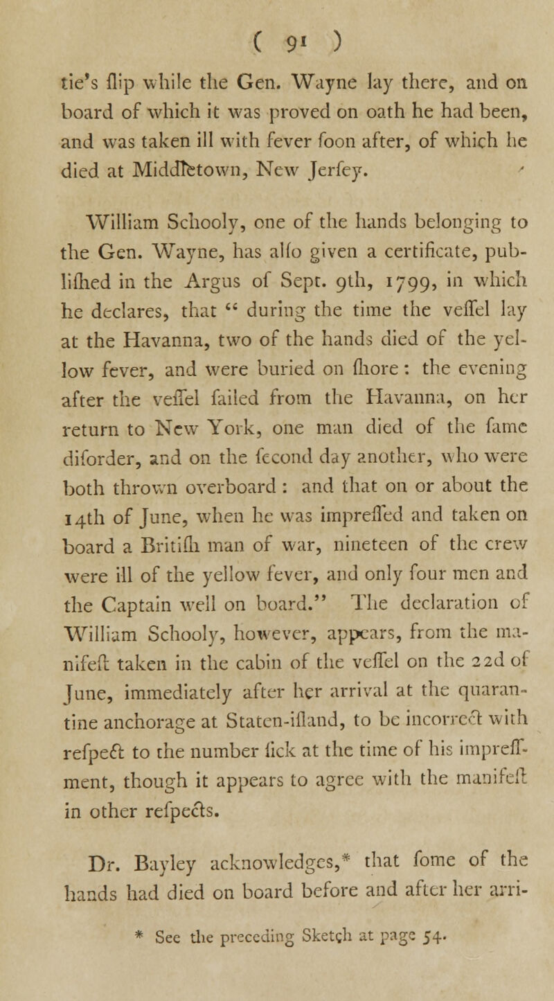 tie's flip while the Gen. Wayne lay there, and on board of which it was proved on oath he had been, and was taken ill with fever foon after, of which he died at MiddTetown, New Jerfey. ' William Schooly, one of the hands belonging to the Gen. Wayne, has alio given a certificate, pub- liflied in the Argus of Sept. 9th, 1799, in which he declares, that  during the time the velfel lay at the Havanna, two of the hands died of the yel- low fever, and were buried on fhore: the evening after the veflel failed from the Havanna, on her return to New York, one man died of the fame diforder, and on the fecond day another, who were both thrown overboard : and that on or about the 14th of June, when he was imprefled and taken on board a Britiih man of war, nineteen of the crew were ill of the yellow fever, and only four men and the Captain well on board. The declaration of William Schooly, hoivever, appears, from the ma- nifefl taken in the cabin of the velfel on the 22d of June, immediately after her arrival at the quaran- tine anchorage at Staten-illand, to be incorrect with refpett to the number lick at the time of his impreff- ment, though it appears to agree with the manifell in other refpects. Dr. Bayley acknowledges,* that fome of the hands had died on board before and after her arri- * See die preceding Sketgh at page 54.
