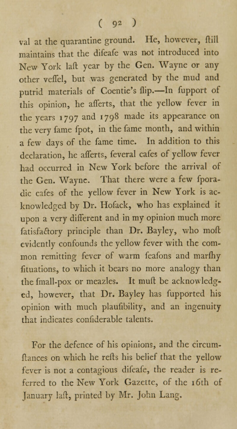 ( 9* ) val at the quarantine ground. He, however, dill maintains that the difeafe was not introduced into New York lad year by the Gen. Wayne or any other veffel, but was generated by the mud and putrid materials of Coentie's flip.—In fupport of this opinion, he afferts, that the yellow fever in the years 1797 and 1798 made its appearance on the very fame fpot, in the fame month, and within a few days of the fame time. In addition to this declaration, he afferts, feveral cafes of yellow fever had occurred in New York before the arrival of the Gen. Wayne. That there were a few fpora- dic cafes of the yellow fever in New York is ac- knowledged by Dr. Hofack, who has explained it upon a very different and in my opinion much more fatisfaclory principle than Dr. Bayley, who moft evidently confounds the yellow fever with the com- mon remitting fever of warm feafons and marfhy fituations, to which it bears no more analogy than the fmall-pox or meazles. It mud be acknowledg- ed, however, that Dr. Bayley has fupported his opinion with much plaufibility, and an ingenuity that indicates confiderable talents. For the defence of his opinions, and the circum- flances on which he reds his belief that the yellow fever is not a contagious difeafe, the reader is re- ferred to the New York Gazette, of the 16th of January lad, printed by Mr. John Lang.