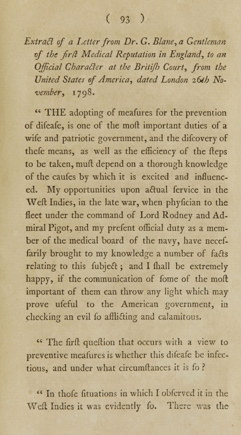 Extra61 of a Letter from Dr. G. Blane, a Gentleman of the fir ft Medical Reputation in England, to an Official Characler at the Britijh Court, from the United States of America, dated London 264h No- vember, 1798.  THE adopting of meafures for the prevention of difeafe, is one of the moft important duties of a wife and patriotic government, and the difcovery of thefe means, as well as the efficiency of the fteps to be taken, mud depend on a thorough knowledge of the caufes by which it is excited and influenc- ed. My opportunities upon actual fervice in the Weft Indies, in the late war, when phyfician to the fleet under the command of Lord Rodney and Ad- miral Pigot, and my prefent official duty as a mem- ber of the medical board of the navy, have necef- farily brought to my knowledge a number of fa&s relating to this fubje<5t; and I fliall be extremely happy, if the communication of fome of the moft important of them can throw any light which may prove ufeful to the American government, in checking an evil fo affli&ing and calamitous.  The firft queftion that occurs with a view to preventive meafures is whether this difeafe be infec- tious, and under what circumftances it is fo ?  In thofe fituations in which I obferved it in the Weft Indies it was evidently fo. There was the