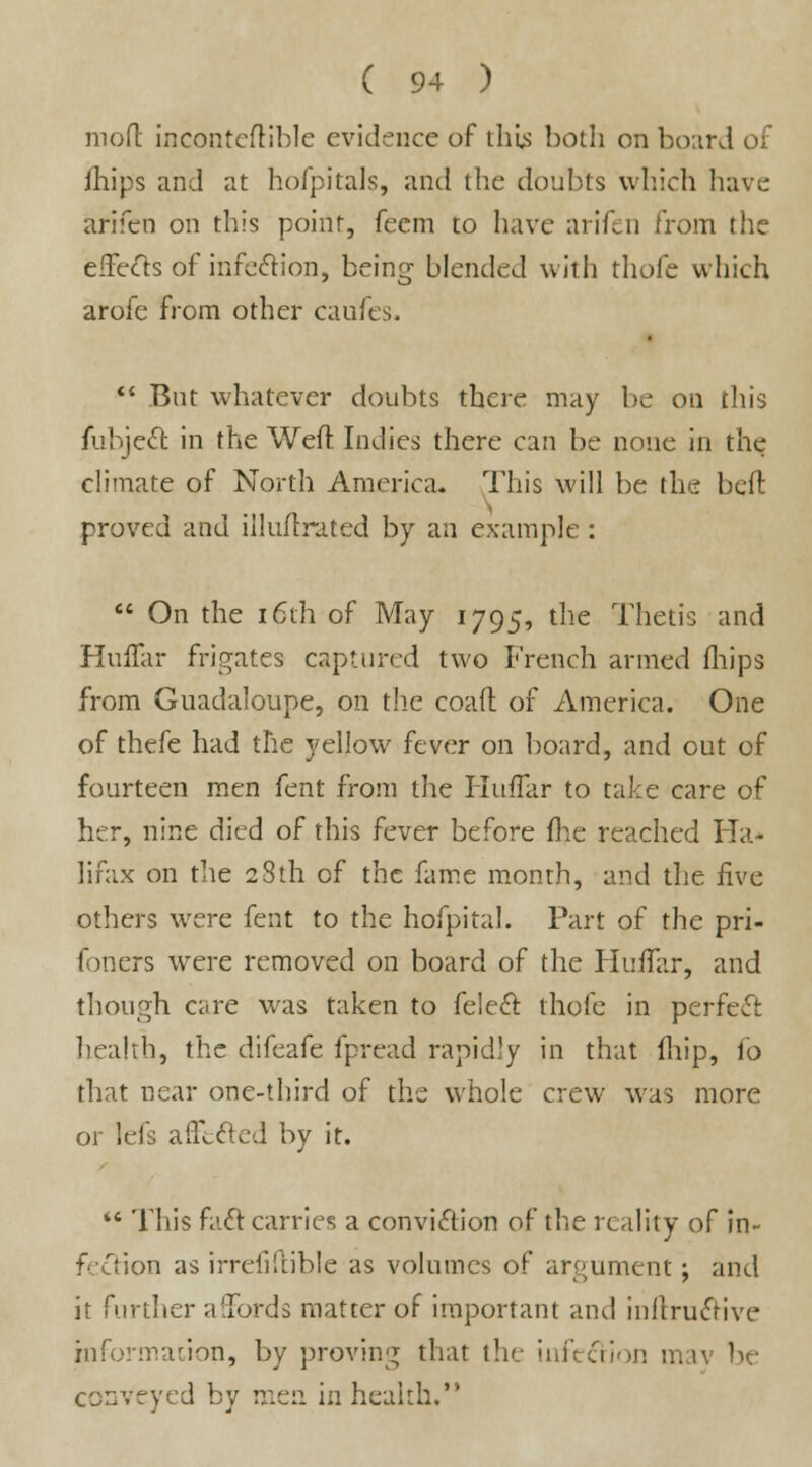 mo ft incontcftible evidence of tills both on board of ihips and at hofpitals, and the doubts which have arifen on this point, feem to have arifen from the effects of infection, being blended with thofc which arofe from other caufes. <  But whatever doubts there may be on this fubject, in the Weft Indies there can be none in the climate of North America. This will be the beft proved and iiluftrated by an example :  On the 16th of May 1795, the Thetis and Huflar frigates captured two French armed (hips from Guadaloupe, on the coaft of America. One of thefe had the yellow fever on board, and out of fourteen men fent from the HtuTar to take care of her, nine died of this fever before (lie reached Ha- lifax on the 28th of the fame month, and the five others were fent to the hofpital. Part of the pri- foners were removed on board of the HuiTar, and though care was taken to felect. thole in perfect: health, the difeafe fpread rapidly in that (hip, io that near one-third of the whole crew was more or lefs afft&ed by it.  This fact carries a conviction of the reality of in- fection as irrefifiible as volumes of argument; and it further affords matter of important and inftructive informations by proving that the infection mtv be conveyed by men in health.