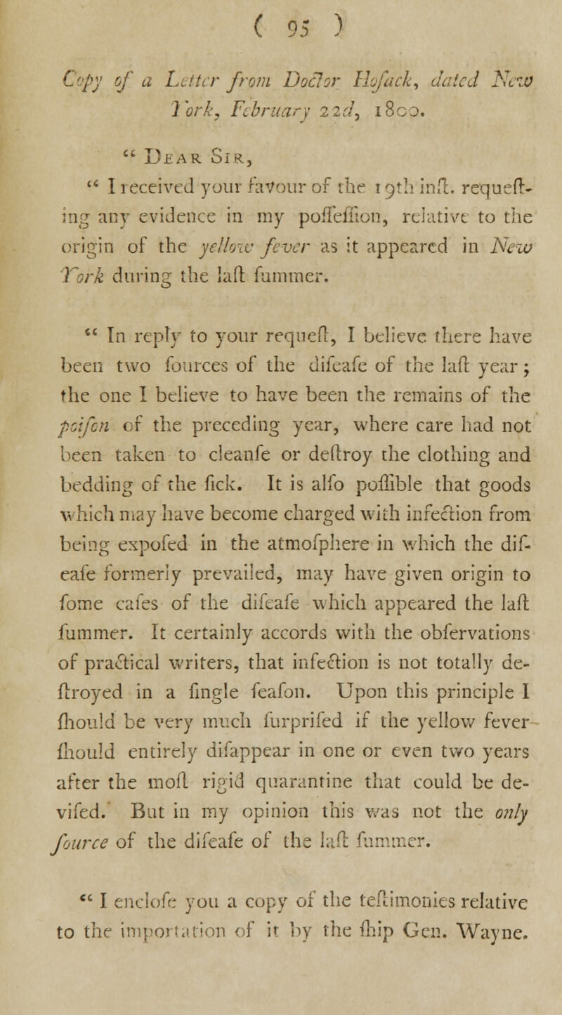 Copy of a Letter from Doc!or Hofack, dated Nezo 1 ork, Ft bruar y 2 2 d, 18op.  Dear Sir,  I received your favour of the 19th infl:. requeu- ing any evidence in my poiFeffion, relative to the origin of the yellow fever as it appeared in New York during the laft fummer.  In reply to your requeft, I believe there have been two fources of the difeafe of the laft year; the one I believe to have been the remains of the poifon of the preceding year, where care had not been taken to cleanfe or deftroy the clothing and bedding of the fick. It is alfo poflible that goods which may have become charged with infection from being expofed in the atmofphere in which the dif- eafe formerly prevailed, may have given origin to fome cafes of the difeafe which appeared the laft fummer. It certainly accords with the obfervations of practical writers, that infection is not totally de- ftroyed in a fingle feafon. Upon this principle I fhould be very much furprifed if the yellow fever fhould entirely difappear in one or even two years after the moft rigid quarantine that could be de- vifed. But in my opinion this was not the only fource of the difeafe of the laft fummer.  I enelofe you a copy of the teftimonies relative to the importation of if by the fhip Gen. Wayne.
