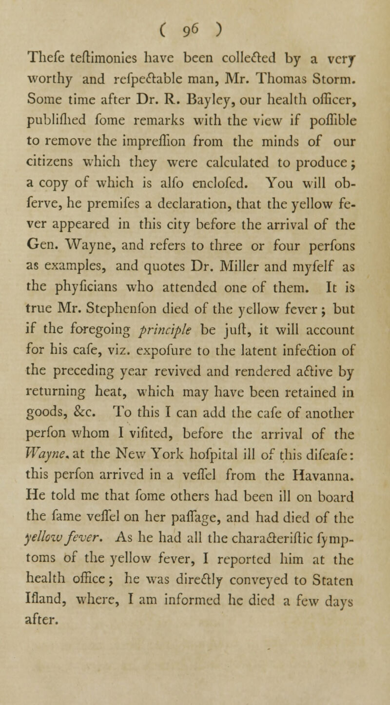 Thefe teftimonies have been collected by a very worthy and refpectable man, Mr. Thomas Storm. Some time after Dr. R. Bayley, our health officer, publiflied fome remarks with the view if poflible to remove the impreffion from the minds of our citizens which they were calculated to produce; a copy of which is alfo enclofed. You will ob- ferve, he premifes a declaration, that the yellow fe- ver appeared in this city before the arrival of the Gen. Wayne, and refers to three or four perfons as examples, and quotes Dr. Miller and myfelf as the phyficians who attended one of them. It is true Mr. Stephenfon died of the yellow fever; but if the foregoing principle be juft, it will account for his cafe, viz. cxpofure to the latent infection of the preceding year revived and rendered active by returning heat, which may have been retained in goods, &c. To this I can add the cafe of another perfon whom I vifited, before the arrival of the Wayne, at the New York hofpital ill of this difeafe: this perfon arrived in a velfel from the Havanna. He told me that fome others had been ill on board the fame veffel on her palfage, and had died of the yellow fever. As he had all the characterise fymp- toms of the yellow fever, I reported him at the health office; he was directly conveyed to Staten Ifland, where, I am informed he died a few days after.