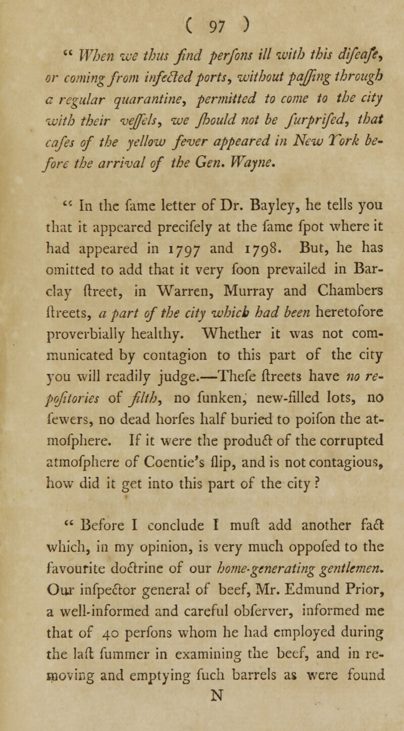  When we thus find perfons ill with this difeafe, or coming from infecled ports, without pajjing through a regular quarantine, permitted to come to the city with their vejfels, we Jhould ?iot be furprifed, that cafes of the yellow fever appeared in New Tork be- fore the arrival of the Gen. Wayne.  In the fame letter of Dr. Bayley, he tells you that it appeared precifely at the fame fpot where it had appeared in 1797 and 1798. But, he has omitted to add that it very foon prevailed in Bar- clay ftreet, in Warren, Murray and Chambers fh-eets, a part of the city which had been heretofore proverbially healthy. Whether it was not com- municated by contagion to this part of the city you will readily judge.—Thefe ftreets have no re- pofiiories of filth, no funken, new-filled lots, no fewers, no dead horfes half buried to poifon the at- mofphere. If it were the product of the corrupted atmofphere of Coentie's flip, and is not contagious, how did it get into this part of the city ?  Before I conclude I mud add another fact which, in my opinion, is very much oppofed to the favourite doctrine of our home-generating gentlemen. Our infpe&or general of beef, Mr. Edmund Prior, a well-informed and careful obferver, informed me that of 40 perfons whom he had employed during the laft fummer in examining the beef, and in re- moving and emptying fuch barrels as were found N