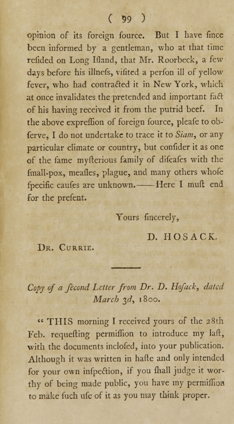 opinion of its foreign fource. But I have fmce been informed by a gentleman, who at that time refided on Long Ifland, that Mr. Roorbeck, a few days before his illnefs, vifited a perfon ill of yellow fever, who had contracted it in New York, which at once invalidates the pretended and important fact of his having received it from the putrid beef. In the above expreffion of foreign fource, pleafe to ob- ferve, I do not undertake to trace it to Siam, or any particular climate or country, but confider it as one of the fame myfterious family of difcafes with the fmall-pox, mealies, plague, and many others whofe fpecific caufes are unknown. Here I mud end for the prefent. Yours fincerely, D. HOSACL Dr. Currie. Copy of a fecond Letter from Dr. D. Hofack, dated March $d, 1800.  THIS morning I received yours of the 28th Feb. requefling permhTion to introduce my laft, with the documents inclofed, into your publication. Although it was written in hafte and only intended for your own infpe&ion, if you fhall judge it wor- thy of being made public, you have my permilTion to make fuch ufe of it as you may think proper.