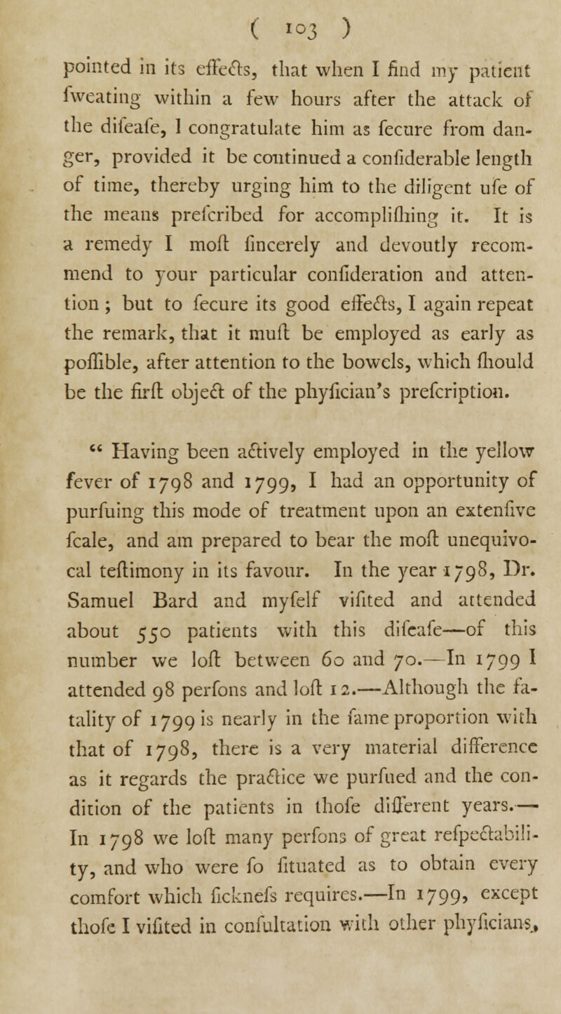 ( *°3 ) pointed in its effects, that when I find my patient fweating within a few hours after the attack of the difeafe, I congratulate him as fecure from dan- ger, provided it be continued a confiderable length of time, thereby urging him to the diligent ufe of the means prefcribed for accomplishing it. It is a remedy I moft fincerely and devoutly recom- mend to your particular consideration and atten- tion ; but to fecure its good effects, I again repeat the remark, that it muft be employed as early as poflible, after attention to the bowels, which mould be the firfl object of the phyfician's prefcription.  Having been actively employed in the yellow fever of 1798 and 1799, I had an opportunity of purfuing this mode of treatment upon an extenfive fcale, and am prepared to bear the mod unequivo- cal teftimony in its favour. In the year 1798, Dr. Samuel Bard and myfelf vifited and attended about 550 patients with this difeafe—of this number we loft between 60 and 70.—In 1799 I attended 98 perfons and loll: 12.—Although the fa- tality of 1799 is nearly in the fame proportion with that of 1798, there is a very material difference as it regards the practice we purfued and the con- dition of the patients in thofe different years.— In 1798 we loft many perfons of great refpectabili- ty, and who were fo fituated as to obtain every comfort which ficknefs requires.—In 1799, except thofe I vifited in confultation with other phyftcians,
