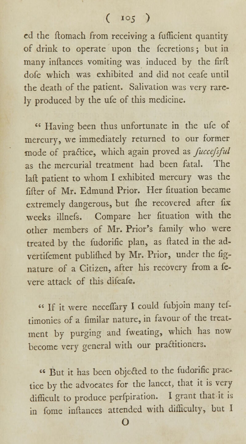 ed the ftomach from receiving a fufficient quantity of drink to operate upon the fecretions; but in many inftances vomiting was induced by the firft dofe which was exhibited and did not ceafe until the death of the patient. Salivation was very rare- ly produced by the ufe of this medicine.  Having been thus unfortunate in the ufe of mercury, we immediately returned to our former mode of practice, which again proved as fuccefsful as the mercurial treatment had been fatal. The laft patient to whom I exhibited mercury was the filler of Mr. Edmund Prior. Her fituation became extremely dangerous, but fhe recovered after fix weeks illnefs. Compare her fituation with the other members of Mr. Prior's family who were treated by the fudorific plan, as dated in the ad- vertifement publifhed by Mr. Prior, under the fig- nature of a Citizen, after his recovery from a fe- vere attack of this difeafe.  If it were neceffary I could fubjoin many tes- timonies of a fimilar nature, in favour of the treat- ment by purging and fweating, which has now- become very general with our practitioners.  But it has been objected to the fudorific prac- tice by the advoeates for the lancet, that it is very difficult to produce perfpiration. I grant that it is in fome inftances attended with difficulty, but I O