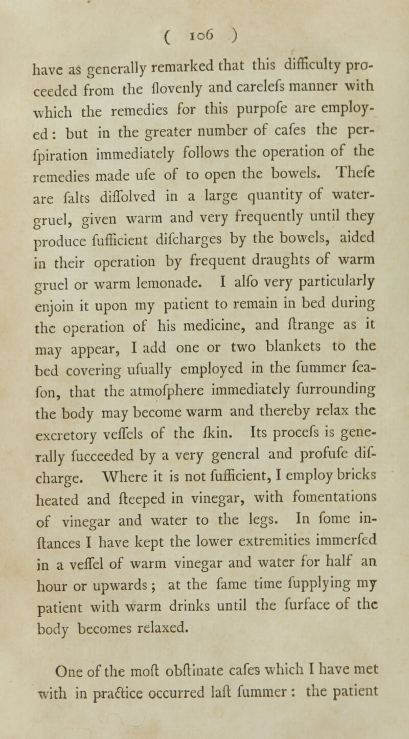 have as generally remarked that this difficulty pro- ceeded from the flovenly and carelefs manner with which the remedies for this purpofe are employ- ed : but in the greater number of cafes the per- fpiration immediately follows the operation of the remedies made ufe of to open the bowels. Thefe are falts duTolved in a large quantity of water- gruel, given warm and very frequently until they produce fufficient difcharges by the bowels, aided in their operation by frequent draughts of warm gruel or warm lemonade. I alfo very particularly enjoin it upon my patient to remain in bed during the operation of his medicine, and ftrange as it may appear, I add one or two blankets to the bed covering ufually employed in the fummer fea- fon, that the atmofphere immediately furrounding the body may become warm and thereby relax the excretory veflels of the ikin. Its procefs is gene- rally fucceeded by a very general and profufe dis- charge. Where it is not fufficient, I employ bricks heated and fteeped in vinegar, with fomentations of vinegar and water to the legs. In fome in- flances I have kept the lower extremities immerfed in a vefTel of warm vinegar and water for half an hour or upwards ; at the fame time fupplying my patient with warm drinks until the furface of the body becomes relaxed. One of the mod obftinate cafes which I have met with in practice occurred laft fummer : the patient