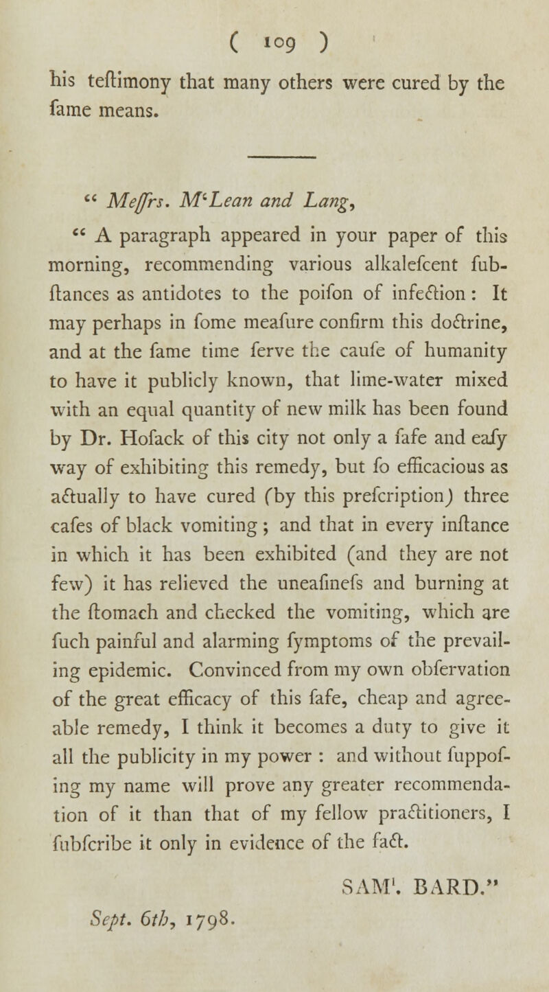 his teftimony that many others were cured by the fame means.  Meffrs. McLean and Lang,  A paragraph appeared in your paper of this morning, recommending various alkalefcent fub- flances as antidotes to the poifon of infection: It may perhaps in fome meafure confirm this doctrine, and at the fame time ferve the caufe of humanity to have it publicly known, that lime-water mixed with an equal quantity of new milk has been found by Dr. Hofack of this city not only a fafe and eafy way of exhibiting this remedy, but fo efficacious as actually to have cured (by this prefcription) three cafes of black vomiting ; and that in every inflance in which it has been exhibited (and they are not few) it has relieved the uneafmefs and burning at the flomach and checked the vomiting, which are fuch painful and alarming fymptoms of the prevail- ing epidemic. Convinced from my own obfervation of the great efficacy of this fafe, cheap and agree- able remedy, I think it becomes a duty to give it all the publicity in my power : and without fuppof- ing my name will prove any greater recommenda- tion of it than that of my fellow practitioners, I fubfcribe it only in evidence of the fact. SAM1. BARD. Sept. 6tb7 1798.